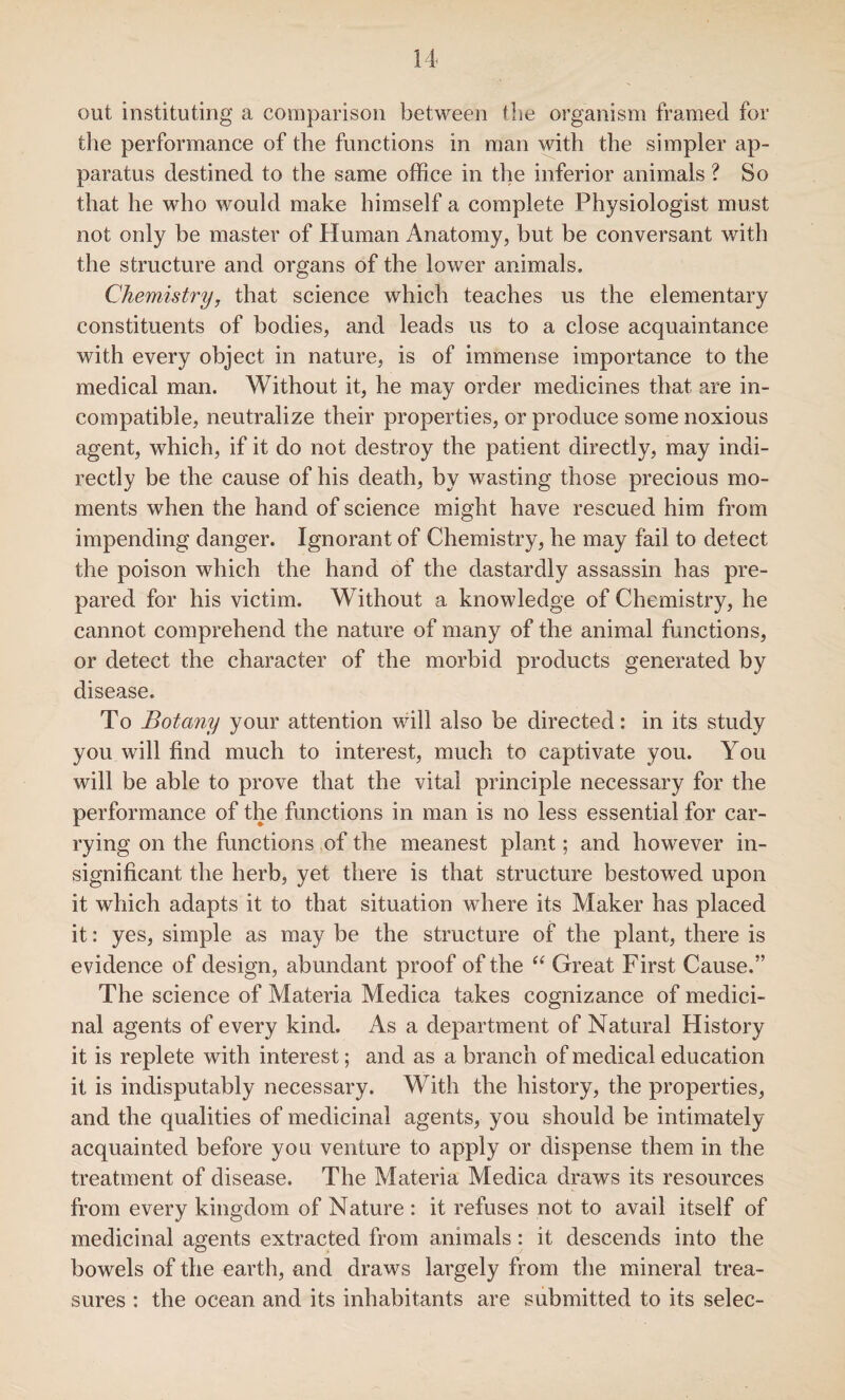 out instituting a comparison between the organism framed for the performance of the functions in man with the simpler ap¬ paratus destined to the same office in the inferior animals ? So that he who would make himself a complete Physiologist must not only be master of Human Anatomy, but be conversant with the structure and organs of the lower animals. Chemistry, that science which teaches us the elementary constituents of bodies, and leads us to a close acquaintance with every object in nature, is of immense importance to the medical man. Without it, he may order medicines that are in¬ compatible, neutralize their properties, or produce some noxious agent, which, if it do not destroy the patient directly, may indi¬ rectly be the cause of his death, by wasting those precious mo¬ ments when the hand of science might have rescued him from impending danger. Ignorant of Chemistry, he may fail to detect the poison which the hand of the dastardly assassin has pre¬ pared for his victim. Without a knowledge of Chemistry, he cannot comprehend the nature of many of the animal functions, or detect the character of the morbid products generated by disease. To Botany your attention will also be directed: in its study you will find much to interest, much to captivate you. You will be able to prove that the vital principle necessary for the performance of the functions in man is no less essential for car¬ rying on the functions of the meanest plant; and however in¬ significant the herb, yet there is that structure bestowed upon it which adapts it to that situation where its Maker has placed it: yes, simple as may be the structure of the plant, there is evidence of design, abundant proof of the “ Great First Cause.” The science of Materia Medica takes cognizance of medici¬ nal agents of every kind. As a department of Natural History it is replete with interest; and as a branch of medical education it is indisputably necessary. With the history, the properties, and the qualities of medicinal agents, you should be intimately acquainted before you venture to apply or dispense them in the treatment of disease. The Materia Medica draws its resources from every kingdom of Nature : it refuses not to avail itself of medicinal agents extracted from animals: it descends into the bowels of the earth, and draws largely from the mineral trea¬ sures : the ocean and its inhabitants are submitted to its selec-