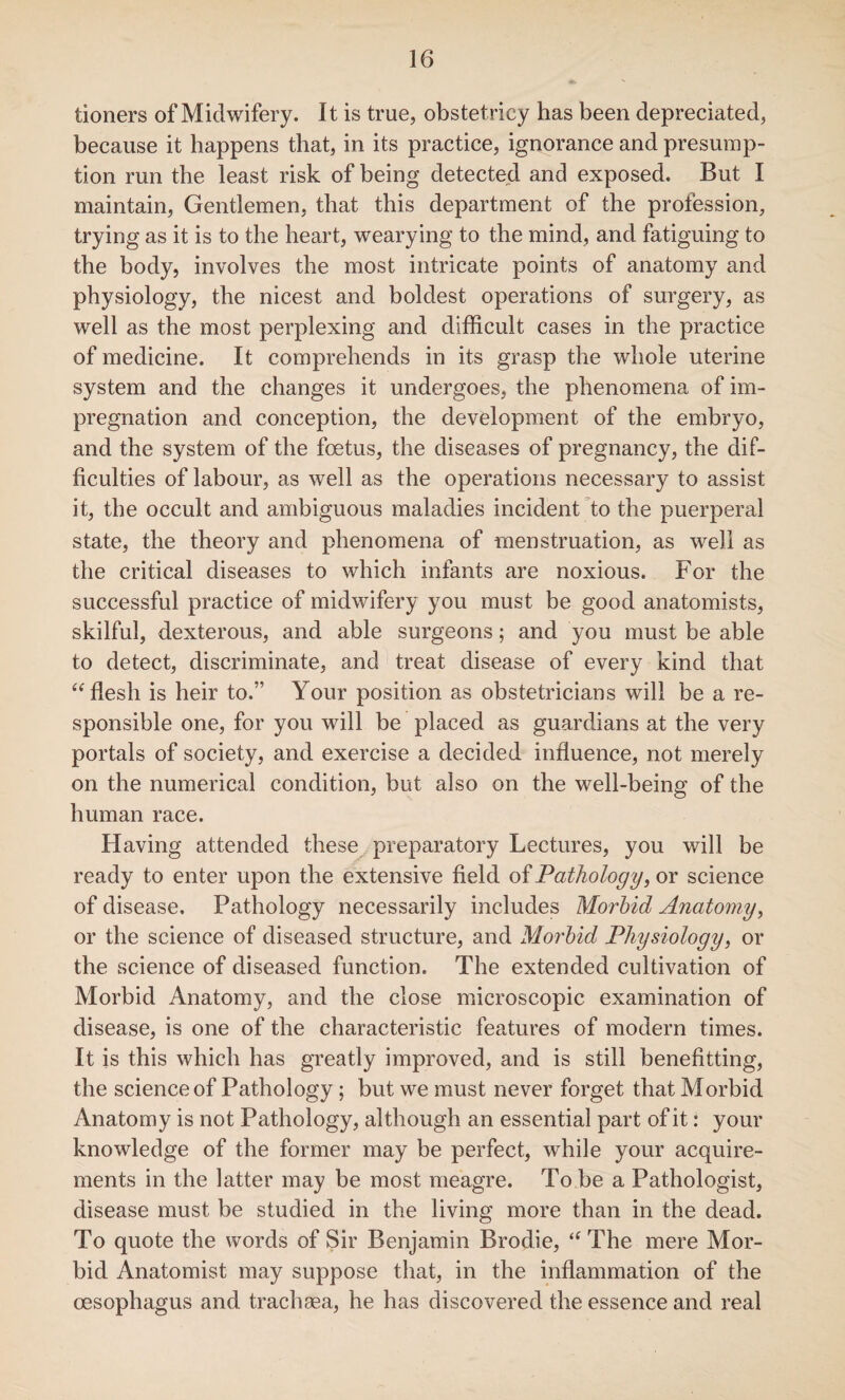 tioners of Midwifery. It is true, obstetricy has been depreciated, because it happens that, in its practice, ignorance and presump¬ tion run the least risk of being detected and exposed. But I maintain, Gentlemen, that this department of the profession, trying as it is to the heart, wearying to the mind, and fatiguing to the body, involves the most intricate points of anatomy and physiology, the nicest and boldest operations of surgery, as well as the most perplexing and difficult cases in the practice of medicine. It comprehends in its grasp the whole uterine system and the changes it undergoes, the phenomena of im¬ pregnation and conception, the development of the embryo, and the system of the foetus, the diseases of pregnancy, the dif¬ ficulties of labour, as well as the operations necessary to assist it, the occult and ambiguous maladies incident to the puerperal state, the theory and phenomena of menstruation, as well as the critical diseases to which infants are noxious. For the successful practice of midwifery you must be good anatomists, skilful, dexterous, and able surgeons; and you must be able to detect, discriminate, and treat disease of every kind that “flesh is heir to.” Your position as obstetricians will be a re¬ sponsible one, for you will be placed as guardians at the very portals of society, and exercise a decided influence, not merely on the numerical condition, but also on the well-being of the human race. Having attended these preparatory Lectures, you will be ready to enter upon the extensive field of Pathology, or science of disease. Pathology necessarily includes Morbid Anatomy, or the science of diseased structure, and Morbid Physiology, or the science of diseased function. The extended cultivation of Morbid Anatomy, and the close microscopic examination of disease, is one of the characteristic features of modern times. It is this which has greatly improved, and is still benefitting, the science of Pathology; but we must never forget that Morbid Anatomy is not Pathology, although an essential part of it: your knowledge of the former may be perfect, while your acquire¬ ments in the latter may be most meagre. To be a Pathologist, disease must be studied in the living more than in the dead. To quote the words of Sir Benjamin Brodie, “ The mere Mor¬ bid Anatomist may suppose that, in the inflammation of the oesophagus and trachsea, he has discovered the essence and real