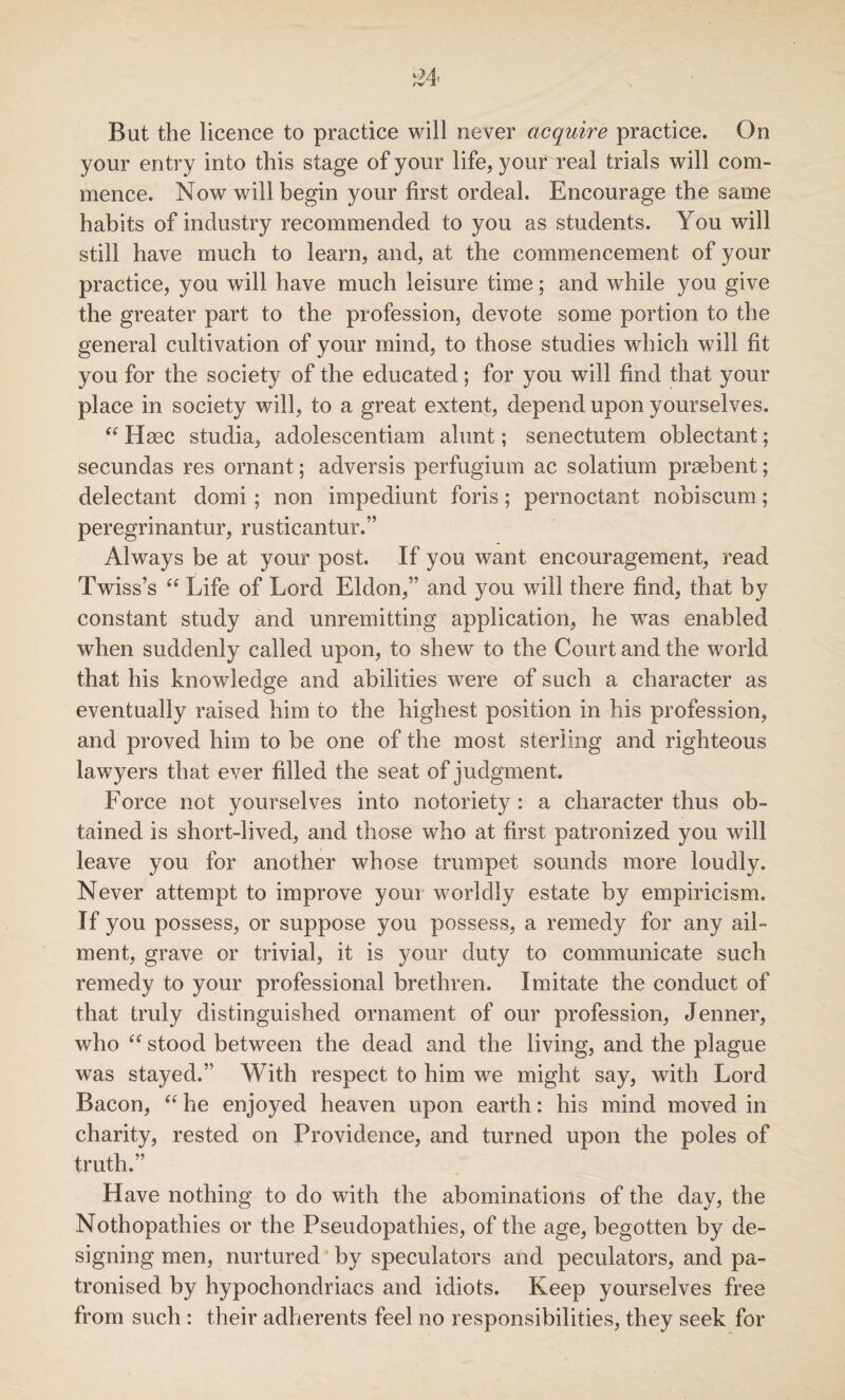 But the licence to practice will never acquire practice. On your entry into this stage of your life, youf real trials will com¬ mence. Now will begin your first ordeal. Encourage the same habits of industry recommended to you as students. You will still have much to learn, and, at the commencement of your practice, you will have much leisure time; and while you give the greater part to the profession, devote some portion to the general cultivation of your mind, to those studies which will fit you for the society of the educated; for you will find that your place in society will, to a great extent, depend upon yourselves. “ Hmc studia, adolescentiam alunt; senectutem oblectant; secundas res ornant; adversis perfugium ac solatium praebent; delectant domi ; non impediunt foris; pernoctant nobiscum; peregrinantur, rusticantur.” Always be at your post. If you want encouragement, read Twiss’s “ Life of Lord Eldon,5’ and you will there find, that by constant study and unremitting application, he was enabled when suddenly called upon, to shew to the Court and the world that his knowledge and abilities were of such a character as eventually raised him to the highest position in his profession, and proved him to be one of the most sterling and righteous lawyers that ever filled the seat of judgment. Force not yourselves into notoriety: a character thus ob¬ tained is short-lived, and those who at first patronized you will leave you for another whose trumpet sounds more loudly. Never attempt to improve your worldly estate by empiricism. If you possess, or suppose you possess, a remedy for any ail¬ ment, grave or trivial, it is your duty to communicate such remedy to your professional brethren. Imitate the conduct of that truly distinguished ornament of our profession, Jenner, who “ stood between the dead and the living, and the plague was stayed.” With respect to him we might say, with Lord Bacon, “ he enjoyed heaven upon earth: his mind moved in charity, rested on Providence, and turned upon the poles of truth.” Have nothing to do with the abominations of the day, the Nothopathies or the Pseudopathies, of the age, begotten by de¬ signing men, nurtured by speculators and peculators, and pa¬ tronised by hypochondriacs and idiots. Keep yourselves free from such : their adherents feel no responsibilities, they seek for