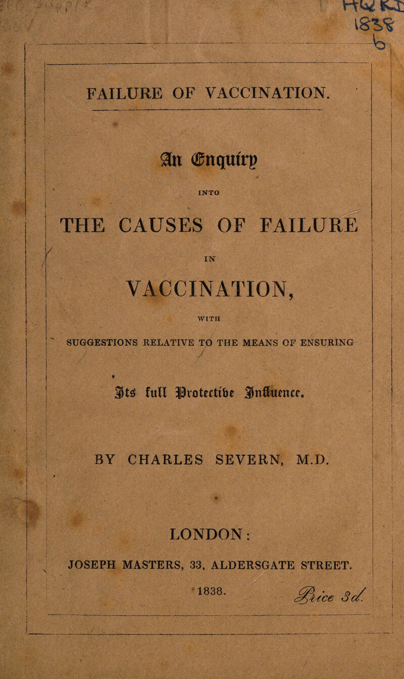 an (Knqm'rp INTO THE CAUSES OF FAILURE / IN VACCINATION, WITH SUGGESTIONS RELATIVE TO THE MEANS OF ENSURING full I^i'otectibe SJufiuencf. BY CHARLES SEVERN, M.D. LONDON: JOSEPH MASTERS, 33, ALDERSGATE STREET. ■ <^Uce Sc/. ‘1838.