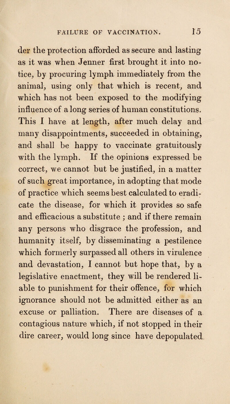 der the protection afforded as secure and lasting as it was when Jenner first brought it into no¬ tice, by procuring lymph immediately from the animal, using only that which is recent, and which has not been exposed to the modifying influence of along series of human constitutions. This I have at length, after much delay and many disappointments, succeeded in obtaining, and shall be happy to vaccinate gratuitously with the lymph. If the opinions expressed be correct, we cannot but be justified, in a matter of such great importance, in adopting that mode of practice which seems best calculated to eradi¬ cate the disease, for which it provides so safe and efficacious a substitute ; and if there remain any persons who disgrace the profession, and humanity itself, by disseminating a pestilence which formerly surpassed all others in virulence and devastation, I cannot but hope that, by a legislative enactment, they will be rendered li¬ able to punishment for their offence, for which ignorance should not be admitted either as an excuse or palliation. There are diseases of a contagious nature which, if not stopped in their dire career, would long since have depopulated