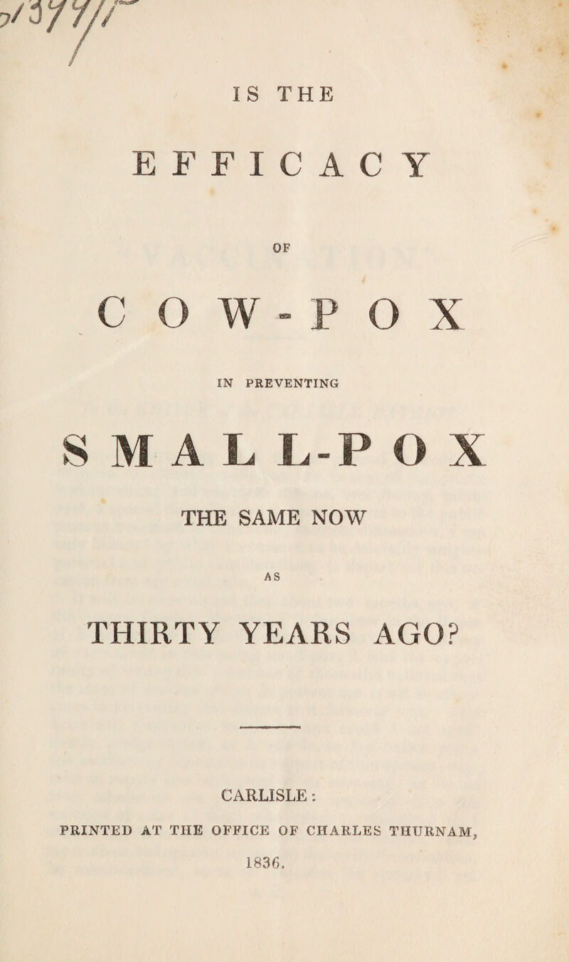 IS THE EFFICAC Y OF COW-POX IN PREVENTING S M A L L -POX THE SAME NOW THIRTY YEARS AGO? CARLISLE: PRINTED AT THE OFFICE OF CHARLES THURNAM, 1836.