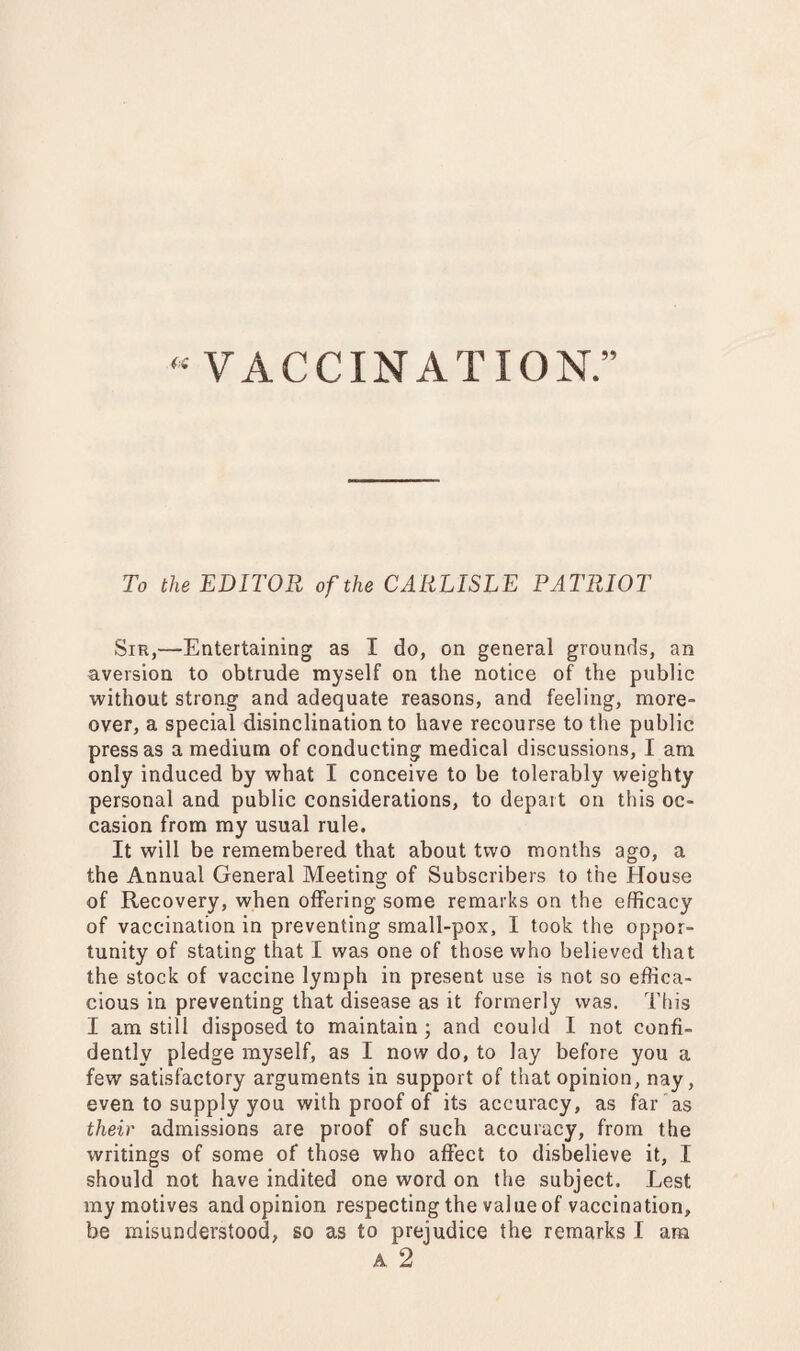 “ VACCINATION.” To the EDITOR of the CARLISLE PATRIOT Sin,—Entertaining as I do, on general grounds, an aversion to obtrude myself on the notice of the public without strong and adequate reasons, and feeling, more¬ over, a special disinclination to have recourse to the public press as a medium of conducting medical discussions, I am only induced by what I conceive to be tolerably weighty personal and public considerations, to depart on this oc¬ casion from my usual rule. It will be remembered that about two months ago, a the Annual General Meeting of Subscribers to the House of Recovery, when offering some remarks on the efficacy of vaccination in preventing small-pox, I took the oppor¬ tunity of stating that I was one of those who believed that the stock of vaccine lymph in present use is not so effica¬ cious in preventing that disease as it formerly was. This I am still disposed to maintain; and could I not confi¬ dently pledge myself, as I now do, to lay before you a few satisfactory arguments in support of that opinion, nay, even to supply you with proof of its accuracy, as far as their admissions are proof of such accuracy, from the writings of some of those who affect to disbelieve it, I should not have indited one word on the subject. Lest my motives and opinion respecting the value of vaccination, be misunderstood, so as to prejudice the remarks I am A 2