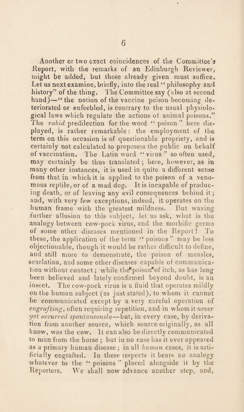 Another or two exact coincidences of the Committee’s Report, with the remarks of an Edinburgh Reviewer, might be added, but those already given must suffice. Let us next examine, briefly, into the real “ philosophy and history” of the thing. The Committee say (also at second hand)—“the notion of the vaccine poison becoming de¬ teriorated or enfeebled, is contrary to the usual physiolo¬ gical laws which regulate the actions of animal poisons.” The rabid predilection for the word “ poison ” here dis¬ played, is rather remarkable: the employment of the term on this occasion is of questionable propriety, and is certainly not calculated to preposess the public on behalf of vaccination. The Latin word “virus” so often used, may certainly be thus translated ; here, however, as in many other instances, it is used in quite a different sense from that in which it is applied to the poison of a veno¬ mous reptile, or of a mad dog. It is incapable of produc¬ ing death, or of leaving any evil consequences behind it; and, with very few exceptions, indeed, it operates on the human frame with the greatest mildness. But waving further allusion to this subject, let us ask, what is the analogy between cow-pock virus, and the moibific germs of some other diseases mentioned in the Report? To these, the application of the term “poisons” may be less objectionable, though it would be rather difficult to define, and still more to demonstrate, the poison of measles, scarlatina, and some other diseases capable of communica¬ tion without contact; while the,'poisonf'of itch, as has long been believed and lately confirmed beyond doubt, is an insect. The cow-pock virus is a fluid that operates mildly on the human subject (as just stated), to whom it cannot be communicated except by a very careful operation of engrafting, often requiring repetition, and in whom it never yet occurred spontaneously—but, in every case, by deriva¬ tion from another source, which source originally, as all know, was the cow. It can also be directly communicated to man from the horse ; but in no case has it ever appeared as a primary human disease; in all human cases, it is arti¬ ficially engrafted. In these respects it bears no analogy whatever to the “ poisons ” placed alongside it by the Reporters. We shall now advance another step, and,