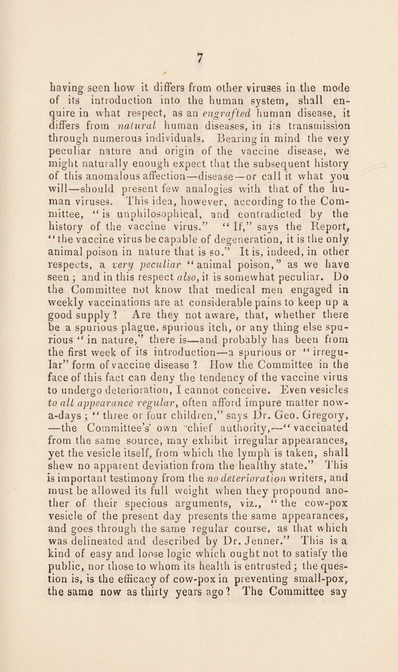 having seen how it differs from other viruses in the mode of its introduction into the human system, shall en¬ quire in what respect, as an engrafted human disease, it differs from natural human diseases, in its transmission through numerous individuals. Bearing in mind the very- peculiar nature and origin of the vaccine disease, we might naturally enough expect that the subsequent history of this anomalous affection—disease—or call it what you will—should present few analogies with that of the hu¬ man viruses. This idea, however, according to the Com¬ mittee, “is unphilosophical, and contradicted by the history of the vaccine virus.” “ If,” says the Report, “the vaccine virus be capable of degeneration, it is the only animal poison in nature that is so.” It is, indeed, in other respects, a very peculiar “animal poison,” as we have seen ; and in this respect also, it is somewhat peculiar. Do the Committee not know' that medical men engaged in weekly vaccinations are at considerable pains to keep up a good supply 1 Are they not aware, that, whether there be a spurious plague, spurious itch, or any thing else spu¬ rious “ in nature,” there is—and probably has been fr om the first week of its introduction—a spurious or “ irregu¬ lar” form of vaccine disease I Flow the Committee in the face of this fact can deny the tendency of the vaccine virus to undergo deterioration, I cannot conceive. Even vesicles to all appearance regular, often afford impure matter now¬ adays ; “ three or four children,” says Dr. Geo. Gregory, —the Committee’s own chief authority,—“ vaccinated from the same source, may exhibit irregular appearances, yet the vesicle itself, from which the lymph is taken, shall shew no apparent deviation from the healthy state.” This is important testimony from the no deterioration writers, and must be allowed its full weight when they propound ano¬ ther of their specious arguments, viz., “ the cow-pox vesicle of the present day presents the same appearances, and goes through the same regular course, as that which was delineated and described by Dr. Jermer.” This is a kind of easy and loose logic which ought not to satisfy the public, nor those to whom its health is entrusted; the ques¬ tion is, is the efficacy of cow-pox in preventing small-pox, the same now as thirty years ago 1 The Committee say