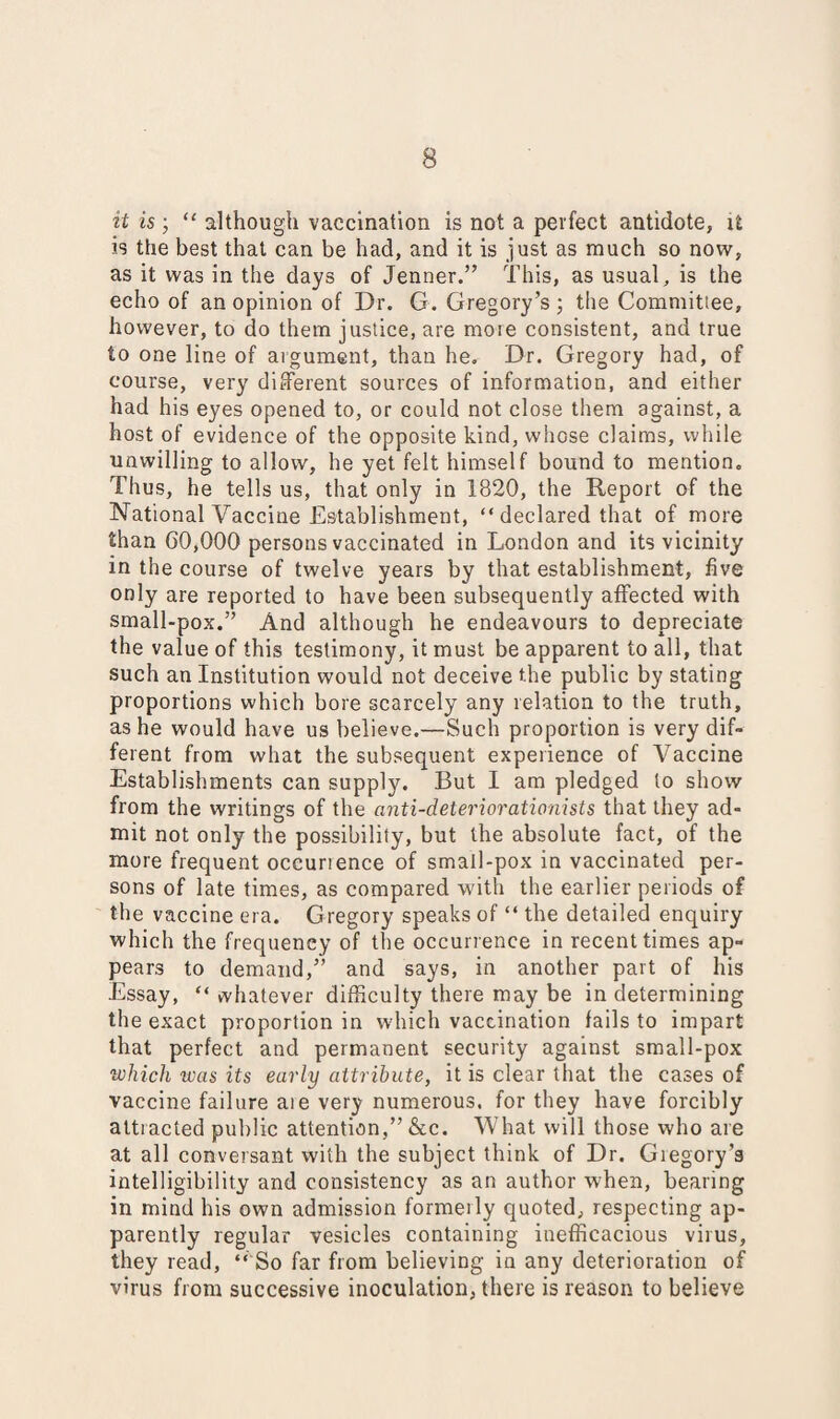 it is ; “ although vaccination is not a perfect antidote, it is the best that can be had, and it is just as much so now, as it was in the days of Jenner.” This, as usual, is the echo of an opinion of Dr. G. Gregory’s ; the Committee, however, to do them justice, are moie consistent, and true to one line of argument, than he. Dr. Gregory had, of course, very different sources of information, and either had his eyes opened to, or could not close them against, a host of evidence of the opposite kind, whose claims, while unwilling to allow, he yet felt himself bound to mention. Thus, he tells us, that only in 1820, the Report of the National Vaccine Establishment, “ declared that of more than 60,000 persons vaccinated in London and its vicinity in the course of twelve years by that establishment, five only are reported to have been subsequently affected with small-pox.” And although he endeavours to depreciate the value of this testimony, it must be apparent to all, that such an Institution would not deceive the public by stating proportions which bore scarcely any relation to the truth, as he would have us believe.—Such proportion is very dif¬ ferent from what the subsequent experience of Vaccine Establishments can supply. But I am pledged to show from the writings of the anti-deteriorationists that they ad¬ mit not only the possibility, but the absolute fact, of the more frequent occurience of small-pox in vaccinated per¬ sons of late times, as compared with the earlier periods of the vaccine era. Gregory speaks of “ the detailed enquiry which the frequency of the occurrence in recent times ap¬ pears to demand,” and says, in another part of his Essay, “ whatever difficulty there may be in determining the exact proportion in which vaccination fails to impart that perfect and permanent security against small-pox which was its early attribute, it is clear that the cases of vaccine failure aie very numerous, for they have forcibly attracted public attention,” &c. What will those who are at all conversant with the subject think of Dr. Giegory’s intelligibility and consistency as an author when, bearing in mind his own admission formerly quoted, respecting ap¬ parently regular vesicles containing inefficacious virus, they read, “ So far from believing in any deterioration of virus from successive inoculation, there is reason to believe