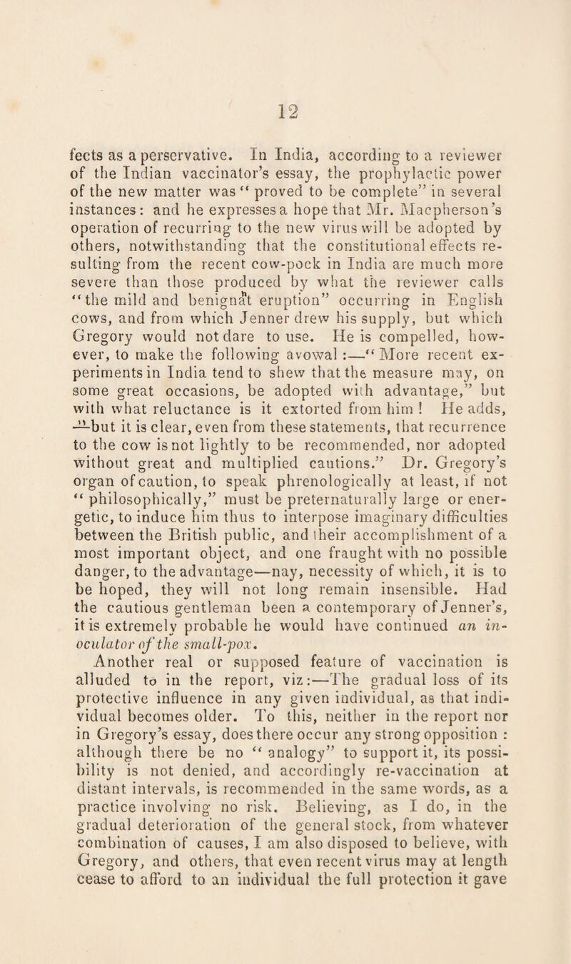 of the Indian vaccinator’s essay, the prophylactic power of the new matter was “ proved to be complete” in several instances: and he expresses a hope that Mr. Macpherson’s operation of recurring to the new virus will be adopted by others, notwithstanding that the constitutional effects re¬ sulting from the recent cow-pock in India are much more severe than those produced by what the reviewer calls “the mild and benignat eruption” occurring in English cows, and from which Jennerdrew his supply, but which Gregory would not clare to use. He is compelled, how¬ ever, to make the following avowal :—“ More recent ex¬ periments in India tend to shew that the measure may, on some great occasions, be adopted with advantage,” but with what reluctance is it extorted from him ! He adds, —but it is clear, even from these statements, that recurrence to the cow is not lightly to be recommended, nor adopted without great and multiplied cautions.” Dr. Gregory’s organ of caution, to speak phrenologically at least, if not “ philosophically,” must be preternaturally large or ener¬ getic, to induce him thus to interpose imaginary difficulties between the British public, and their accomplishment of a most important object, and one fraught with no possible danger, to the advantage—nay, necessity of which, it is to be hoped, they will not long remain insensible. Had the cautious gentleman been a contemporary of Jenner’s, it is extremely probable he would have continued an in- oculator of the small-pox. Another real or supposed feature of vaccination is alluded to in the report, viz:—The gradual loss of its protective influence in any given individual, as that indi¬ vidual becomes older. To this, neither in the report nor in Gregory’s essay, does there occur any strong opposition : although there be no “analogy” to support it, its possi¬ bility is not denied, and accordingly re-vaccination at distant intervals, is recommended in the same words, as a practice involving no risk. Believing, as I do, in the gradual deterioration of the general stock, from whatever combination of causes, I am also disposed to believe, with Gregory, and others, that even recent virus may at length cease to afford to an individual the full protection it gave