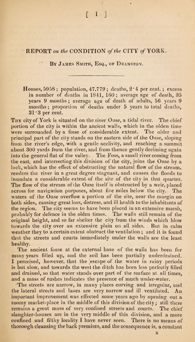 [ 1 ] • REPORT o» the CONDITION of the CITY of YORK. By James Smith, Esq., of Deanstox. Houses, 5958 ; population, 47,779 ; deaths, 2'4 per cent.; excess in number of deaths in 1841, 160 ; average age of death, 35 years 9 months ; average age of death of adults, 56 years 9 months; proportion of deaths under 5 years to total deaths, 31*3 per cent. The city of York is situated on the river Ouse, a tidal river. The chief portion of the city is within the ancient walls, which in the olden time were surrounded by a fosse of considerable extent. The older and principal part of the city stands on the eastern side of the Ouse, sloping from the river’s edge, with a gentle acclivity, and reaching a summit about 300 yards from the river, and from thence gently declining again into the general flat of the valley. The Foss, a small river coming from the east, and intersecting this division of the city, joins the Ouse by a lock, which has the effect of obstructing the natural flow of the stream, renders the river in a great degree stagnant, and causes the floods to inundate a considerable extent of the site of the city in that quarter. The flow of the stream of the Ouse itself is obstructed by a weir, placed across for navigation purposes, about five miles below the city. The waters of the Ouse overflow a portion of the site, near the margin on both sides, causing great loss, distress, and ill health to the inhabitants of the region. The city seems to have been placed in an extensive marsh, probably for defence in the olden times. The walls still remain of the original height, and so far shelter the city from the winds which blow towards the city over an extensive plain on all sides. But in calm weather they to a certain extent obstruct the ventilation ; and it is found that the streets and courts immediately under the walls are the least healthy. The ancient fosse at the external base of the walls has been for many years filled up, and the soil has been partially underdrained. I pereeived, however, that the [escape of the water in rainy periods is but slow, and towards the west the ditch has been less perfectly filled and drained, so that water stands over part of the surface at all times, and a mass of rushes indicates the presence of much under-water. •The streets are narrow, in many places curving and irregular, and the lateral streets and lanes are very narrow and ill ventilated. An important improvement was effected some years ago by opening out a roomy market-place in the middle of this division of the city; still there remains a great mass of very confined streets and courts. The chief slaughter-houses are in the very middle of this division, and a more confined and filthy locality I have never seen. There is no means of thorough cleansing the back premises, and the consequence is, a constant B