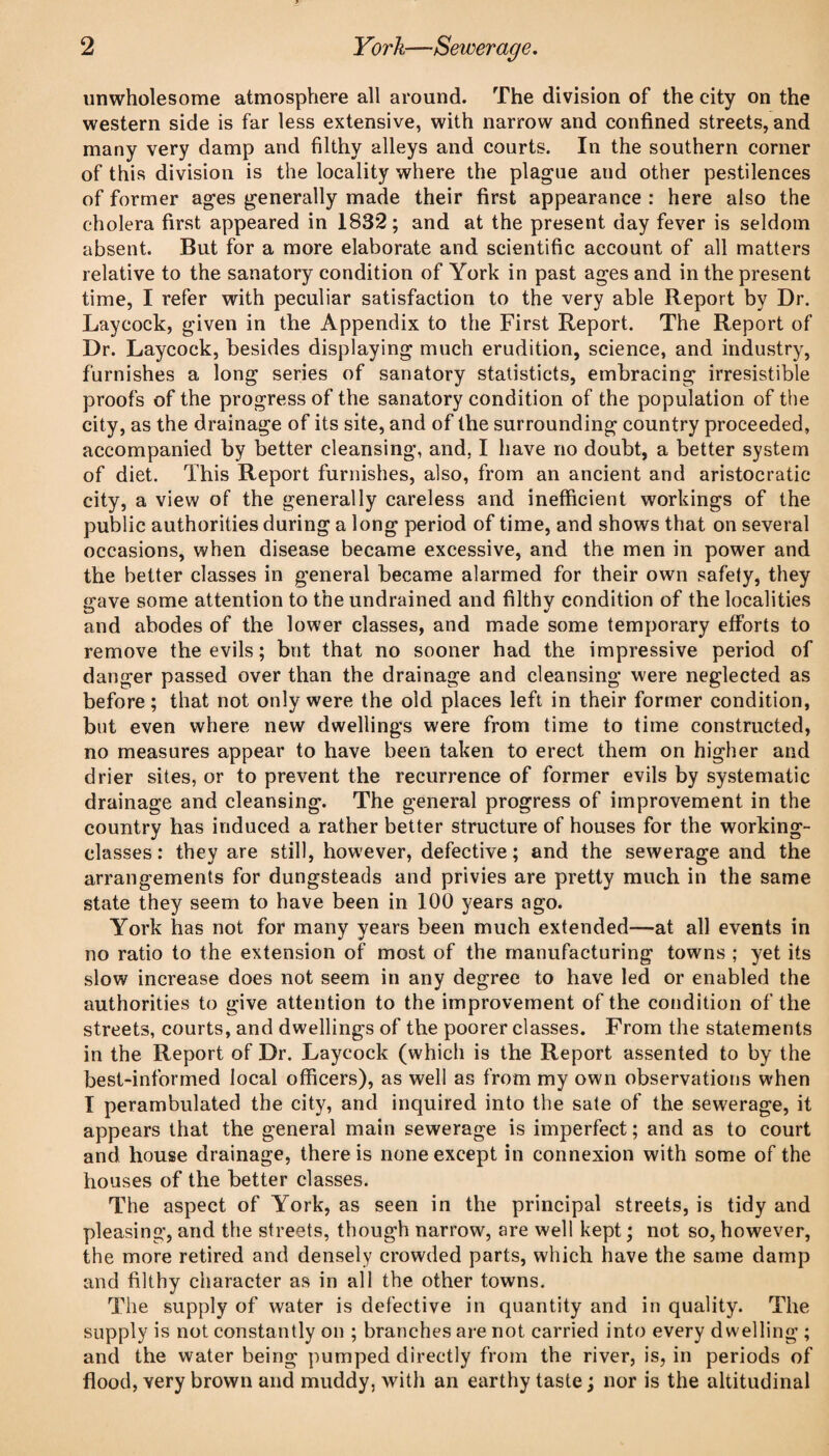 unwholesome atmosphere all around. The division of the city on the western side is far less extensive, with narrow and confined streets, and many very damp and filthy alleys and courts. In the southern corner of this division is the locality where the plague and other pestilences of former ages generally made their first appearance : here also the cholera first appeared in 1832; and at the present day fever is seldom absent. But for a more elaborate and scientific account of all matters relative to the sanatory condition of York in past ages and in the present time, I refer with peculiar satisfaction to the very able Report by Dr. Laycock, given in the Appendix to the First Report. The Report of Dr. Laycock, besides displaying much erudition, science, and industry, furnishes a long series of sanatory statisticts, embracing irresistible proofs of the progress of the sanatory condition of the population of the city, as the drainage of its site, and of the surrounding country proceeded, accompanied by better cleansing, and, I have no doubt, a better system of diet. This Report furnishes, also, from an ancient and aristocratic city, a view of the generally careless and inefficient workings of the public authorities during a long period of time, and shows that on several occasions, when disease became excessive, and the men in power and the better classes in general became alarmed for their own safety, they ■ave some attention to the undrained and filthv condition of the localities O and abodes of the lower classes, and made some temporary efforts to remove the evils; but that no sooner had the impressive period of danger passed over than the drainage and cleansing were neglected as before; that not only were the old places left in their former condition, but even where new dwellings were from time to time constructed, no measures appear to have been taken to erect them on higher and drier sites, or to prevent the recurrence of former evils by systematic drainage and cleansing. The general progress of improvement in the country has induced a rather better structure of houses for the working- classes : they are still, however, defective; and the sewerage and the arrangements for dungsteads and privies are pretty much in the same state they seem to have been in 100 years ago. York has not for many years been much extended—at all events in no ratio to the extension of most of the manufacturing towns ; yet its slow increase does not seem in any degree to have led or enabled the authorities to give attention to the improvement of the condition of the streets, courts, and dwellings of the poorer classes. From the statements in the Report of Dr. Laycock (which is the Report assented to by the best-informed local officers), as well as from my own observations when I perambulated the city, and inquired into the sale of the sewerage, it appears that the general main sewerage is imperfect; and as to court and house drainage, there is none except in connexion with some of the houses of the better classes. The aspect of York, as seen in the principal streets, is tidy and pleasing, and the streets, though narrow, are well kept; not so, however, the more retired and densely crowded parts, which have the same damp and filthy character as in all the other towns. The supply of water is defective in quantity and in quality. The supply is not constantly on ; branches are not carried into every dwelling ; and the water being pumped directly from the river, is, in periods of flood, very brown and muddy, with an earthy taste ; nor is the altitudinal