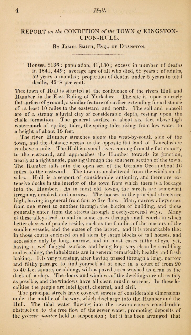 REPORT the CONDITION of the TOWN ^/KINGSTON- UPON-HULL. By James Smith, Esq., of Deanston. Houses, 8136 ; population, 41,130; excess in number of deaths in 1841, 449 ; average age of all who died, 28 years ; of adults, 52 years 5 months ; proportion of deaths under 5 years to total deaths, 42*8 per cent. The town of Hull is situated at the confluence of the rivers Hull and Humber in the East Riding of Yorkshire. The site is upon a nearly flat surface of ground, a similar feature of surface extending for a distance of at least 10 miles to the eastward and north. The soil and subsoil are of a strong alluvial clay of considerable depth, resting upon the chalk formation. The general surface is about six feet above high water-mark of spring tides, the spring tides rising from low water to a height of about 18 feet. The river Humber stretches along the west-by-south side of the town, and the distance across to the opposite flat land of Lincolnshire is above a mile. The Hull is a small river, coming from the flat country to the eastward, and approaches the Humber towards its junction, nearly at a right angle, passing through the southern section of the town. The Humber falls into the open sea of the German Ocean about 16 miles to the eastward. The town is unsheltered from the winds on all sides. Hull is a seaport of considerable antiquity, and there are ex¬ tensive docks in the interior of the town from which there is a lockage into the Humber. As in most old towns, the streets are somewhat irregular, crooked, and narrow. The houses in the principal streets are high, having in general from four to five flats. Many narrow alleys cross from one street to another through the blocks of building, and those generally enter from the streets through closely-covered ways. Many of these alleys lead to and in some cases through small courts in which better classes of people reside, such as the families of the masters of the smaller vessels, and the mates of the larger: and it is remarkable that in those courts enclosed on all sides by large blocks of tall houses, and accessible only by long, narrow, and in most cases filthy alleys, yet, having a well-flagged surface, and being kept very clean by scrubbing and washing, the inhabitants are in general remarkably healthy and fresh looking. It is very pleasing, after having passed through a long, narrow and filthy passage to find yourself all at once in a court of from 20 to 40 feet square, or oblong, with a paved .area washed as clean as the deck of a ship. The doors and windows of the dwellings are all as tidy as possible, and the windows have all clean muslin screens. In these lo¬ calities the people are intelligent, cheerful, and civil. The principal streets have covered sewers of considerable dimensions under the middle of the way, which discharge into the Humber and the Hull. The tidal water flowing into the sewers causes considerable obstruction to the free flow of the sewer water, promoting deposits of the grosser matter held in suspension ; but it has been arranged that