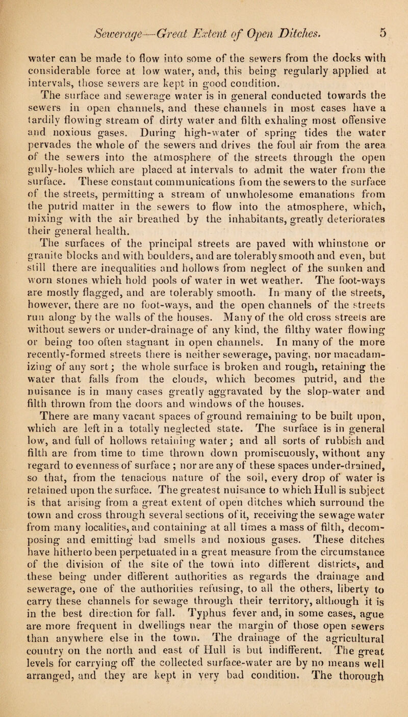 water can be made to flow into some of the sewers from the docks with considerable force at low water, and, this being regularly applied at intervals, those sewers are kept in good condition. The surface and sewerage water is in general conducted towards the sewers in open channels, and these channels in most cases have a tardily flowing stream of dirty water and filth exhaling most offensive and noxious gases. During high-water of spring tides tlie water pervades the whole of the sewers and drives the foul air from the area, of the sewers into the atmosphere of the streets through the open gully-holes which are placed at intervals to admit the water from the surface. These constant communications from the sewers to the surface of the streets, permitting a stream of unwholesome emanations from the putrid matter in the sew'ers to flow into the atmosphere, which, mixing with the air breathed by the inhabitants, greatly deteriorates their general health. The surfaces of the principal streets are paved with whinstone or granite blocks and with boulders, and are tolerably smooth and even, but still there are inequalities and hollows from neglect of Ihe sunken and worn stones which hold pools of water in w'et weather. The foot-ways are mostly flagged, and are tolerably smooth. In many of the streets, however, there are no foot-ways, and the open channels of the streets run along by the walls of the houses. Many of the old cross streets are without sewers or under-drainage of any kind, the filthy water flowing or being too often stagnant in open channels. In many of the more recently-formed streets there is neither sewerage, paving, nor macadam¬ izing of any sort; the whole surface is broken and rough, retaining the water that falls from the clouds, which becomes putrid, and the nuisance is in many cases greatly aggravated by the slop- water and filth thrown from the doors and windows of the houses. There are many vacant spaces of ground remaining to be built upon, which are left in a totally neglected state. The surface is in general low, and full of hollows retainiiig water; and all sorts of rubbish and filth are from time to time thrown down promiscuously, without any regard to evenness of surface ; nor are any of these spaces under-drained, so that, from the tenacious nature of the soil, every drop of water is retained upon the surface. The greatest nuisance to which Hull is subject is that arising from a great extent of open ditches which surround the town and cross through several sections of it, receiving the sewage water from many localities, and containing at all times a mass of filth, decom¬ posing and emitting bad smells and noxious gases. These ditches have hitherto been perpetuated in a great measure from the circumstance of the division of the site of the town into different districts, and these being under different authorities as regards the drainage and sewerage, one of the authorities refusing, to all the others, liberty to carry these channels for sewage through their territory, although it is in the best direction for fall. Typhus fever and, in some cases, ague are more frequent in dwellings near the margin of those open sewers than anywhere else in the town. The drainage of the agricultural country on the north and east of Hull is but indifferent. The great levels for carrying off the collected surface-water are by no means well arranged, and they are kept in yery bad condition. The thorough