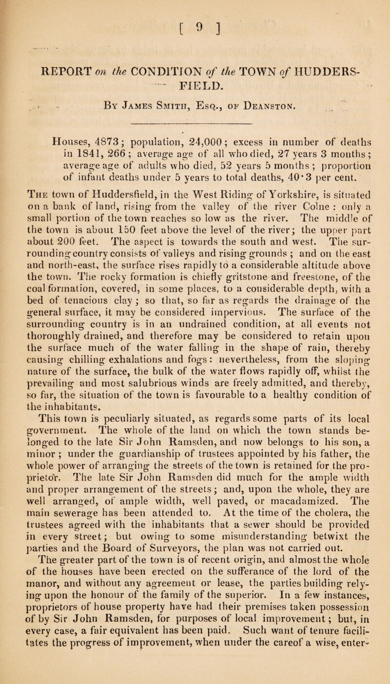 REPORT OH the CONDITION of the TOWN of HUDDBRS- - FIELD. By James Smith, Esq., of Deanston. Houses, 4873; population, *24,000; excess in number of deaths in 1841, 266 ; average age of all who died, 27 years 3 months; average age of adults who died, 52 years 5 months ; proportion of infant deaths under 5 years to total deaths, 40*3 per cent. The town of Huddersfield, in the West Riding of Yorkshire, is situated on a bank of land, rising from the valley of the river Colne : only a small portion of the town reaches so low^ as the river. The middle of the town is about 150 feet above the level of the river; the upper part about 200 feet. The aspect is towards the south and w^est. The sur¬ rounding country consists of valleys and rising grounds ; and on the east and north-east, the surface rises rapidly to a considerable altitude above the town. The rocky formation is chiefly gritstone and freestone, of the coal formation, covered, in some places, to a considerable depth, with a bed of tenacious clay ; so that, so far as regards the drainage of the general surface, it may be considered impervious. The surface of the surrounding country is in an undrained condition, at all events not thoroughly drained, and therefore may be considered to retain upon the surface much of the water falling in the shape of rain, thereby causing chilling exhalations and fogs: nevertheless, from the sloping nature of the surface, the bulk of the water flows rapidly off, whilst the prevailing and most salubrious winds are freely admitted, and thereby, so far, the situation of the town is favourable to a healthy condition of the inhabitants. This town is peculiarly situated, as regards some parts of its local government. The whole of the land on which the town stands be¬ longed to the late Sir John Ramsden, and now belongs to his son, a minor ; under the guardianship of trustees appointed by his father, the whole power of arranging the streets of the town is retained for the pro- prietoV. The late Sir John Ramsden did much for the ample width and proper arrangement of the streets; and, upon the whole, they are well arranged, of ample width, w^ell paved, or macadamized. The main sewerage has been attended to. At the time of the cholera, the trustees agreed with the inhabitants that a sewer should be provided in every street; but owdng to some misunderstanding betwixt the parties and the Board of Surveyors, the plan was not carried out. The greater part of the town is of recent origin, and almost the whole of the houses have been erected on the sufferance of the lord of the manor, and w'ithout any agreement or lease, the parties building rely¬ ing upon the honour of the family of the superior. In a few instances, proprietors of house property have had their premises taken possession of by Sir John Ramsden, for purposes of local improvement; but, in every case, a fair equivalent has been paid. Such want of tenure facili¬ tates the progress of improvement, when under the careof a wise, enter-