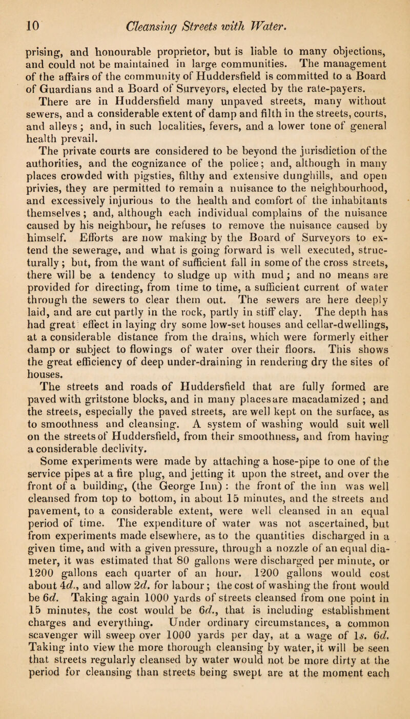 prising, and honourable proprietor, but is liable to many objections, and could not be maintained in large communities. The management of the affairs of the community of Huddersfield is committed to a Board of Guardians and a Board of Surveyors, elected by the rate-payers. There are in Huddersfield many unpaved streets, many without sewers, and a considerable extent of damp and filth in the streets, courts, and alleys; and, in such localities, fevers, and a lower tone of general health prevail. The private courts are considered to be beyond the jurisdiction of the authorities, and the cognizance of the police; and, although in many places crowded with pigsties, filthy and extensive dunghills, and open privies, they are permitted to remain a nuisance to the neighbourhood, and excessively injurious to the health and comfort of the inhabitants themselves; and, although each individual complains of the nuisance caused by his neighbour, he refuses to remove the nuisance caused by himself. Efforts are now making by the Board of Surveyors to ex¬ tend the sewerage, and what is going forward is well executed, struc¬ turally; but, from the want of sufficient fall in some of the cross streets, there will be a tendency to sludge up with mud; and no means are provided for directing, from time to time, a sufficient current of water through the sewers to clear them out. The sewers are here deeply laid, and are cut partly in the rock, partly in stiff clay. The depth has had great effect in laying dry some low-set houses and cellar-dwellings, at a considerable distance from the drains, which were formerly either damp or subject to flowings of water over their floors. This shows the great efficiency of deep under-draining in rendering dry the sites of houses. The streets and roads of Huddersfield that are fully formed are paved with gritstone blocks, and in many places are macadamized ; and the streets, especially the paved streets, are well kept on the surface, as to smoothness and cleansing. A system of washing would suit well on the streets of Huddersfield, from their smoothness, and from having a considerable declivity. Some experiments were made by attaching a hose-pipe to one of the service pipes at a fire plug, and jetting it upon the street, and over the front of a building, (the George Inn) : the front of the inn was well cleansed from top to bottom, in about 15 minutes, and the streets and pavement, to a considerable extent, were well cleansed in an equal period of time. The expenditure of water was not ascertained, but from experiments made elsewhere, as to the quantities discharged in a given time, and with a given pressure, through a nozzle of an equal dia¬ meter, it was estimated that 80 gallons were discharged per minute, or 1200 gallons each quarter of an hour. 1200 gallons would cost about 4c?., and allow 2d. for labour; the cost of washing the front would be Qd. Taking again 1000 yards of streets cleansed from one point in 15 minutes, the cost would be Qd., that is including establishment charges and everything. Under ordinary circumstances, a common scavenger will sweep over 1000 yards per day, at a wage of U. 6c?. Taking into view the more thorough cleansing by water, it will be seen that streets regularly cleansed by water would not be more dirty at the period for cleansing than streets being swept are at the moment each