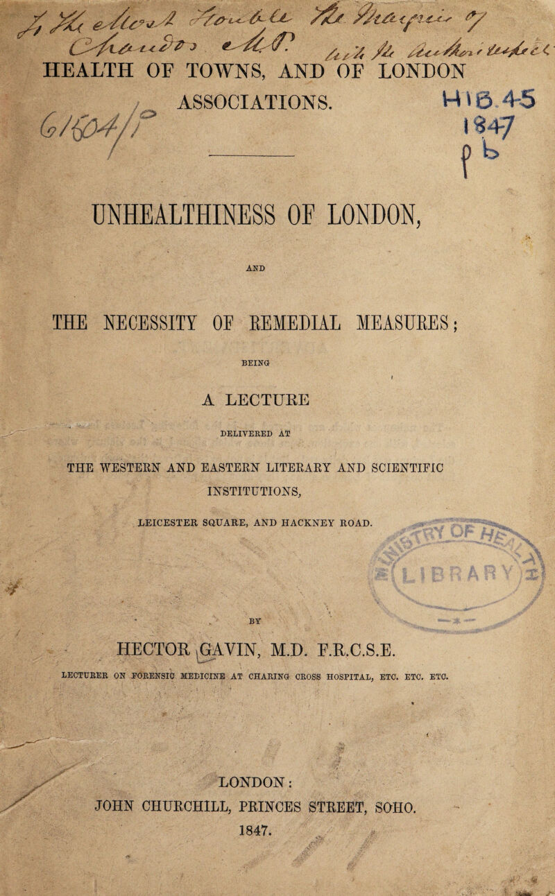 7 C^7l& 'L*t>P J jfa t2c*d*%f &*/*£■<. HEALTH OF TOWNS, AND OF LONDON ASSOCIATIONS. H 10.45 9/ijO^r/J O I ? t > UNHEALTHINESS OF LONDON, AND THE NECESSITY OE KEMEDIAL MEASURES; ¥ BEING i A LECTURE DELIVERED AT THE WESTERN AND EASTERN LITERARY AND SCIENTIFIC INSTITUTIONS, LEICESTER SQUARE, AND HACKNEY ROAD. BY HECTOR GAVIN, M.D. F.R.C.S.E. LECTURER ON FORENSIC MEDICINE AT CHARING CROSS HOSPITAL, ETC. ETC. ETC. / LONDON: JOHN CHURCHILL, PRINCES STREET, SOHO. 1847.