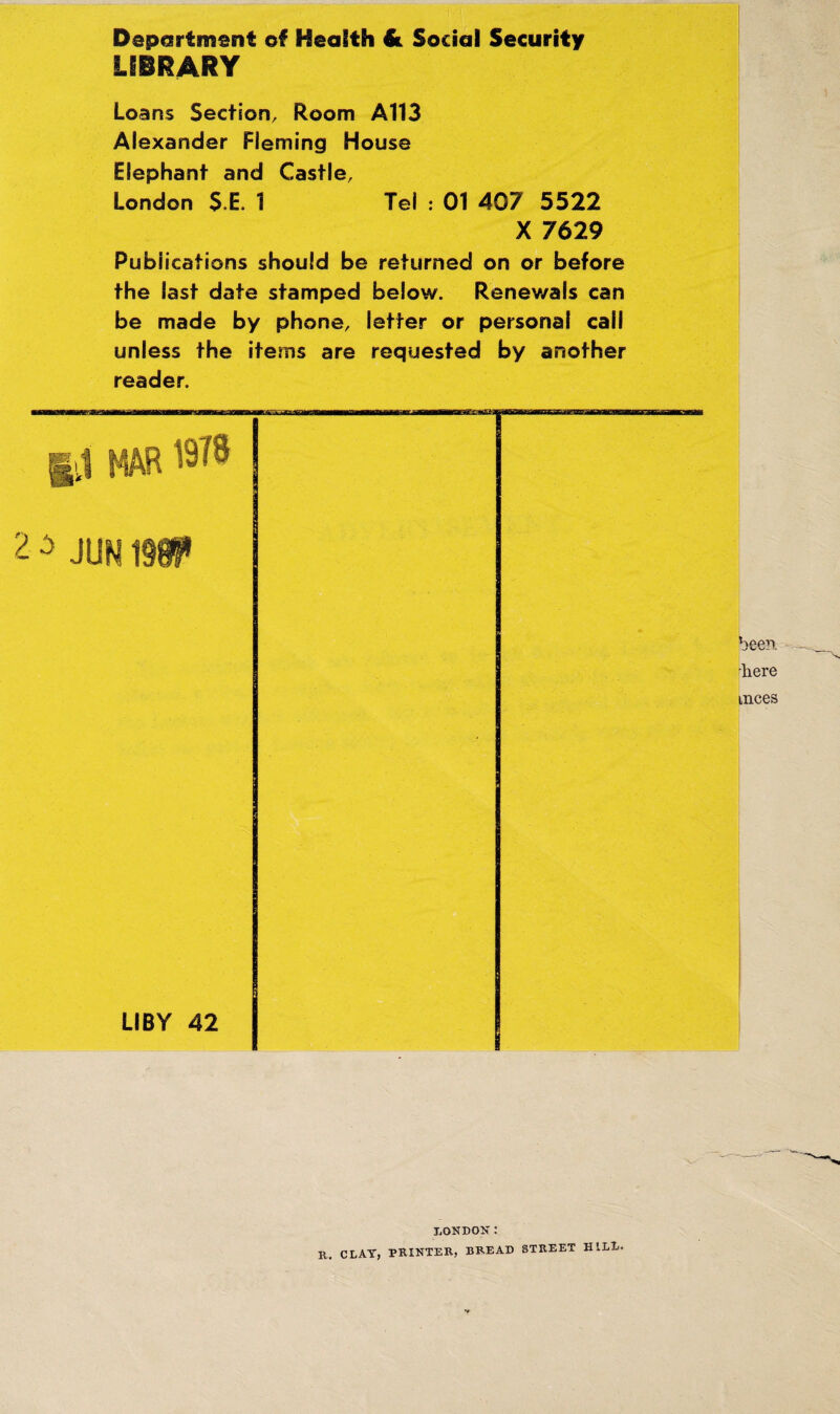 Deportment of Health & Social Security LIBRARY Loans Section, Room A113 Alexander Fleming House Elephant and Castle, London $,E, 1 Tel : 01 407 5522 X 7629 Publications should be returned on or before the last date stamped below. Renev/als can be made by phone, letter or personal call unless the items are requested by another reader. been 'here mces LONDON: R. CLAY, PRINTER, BREAD STREET HILL.