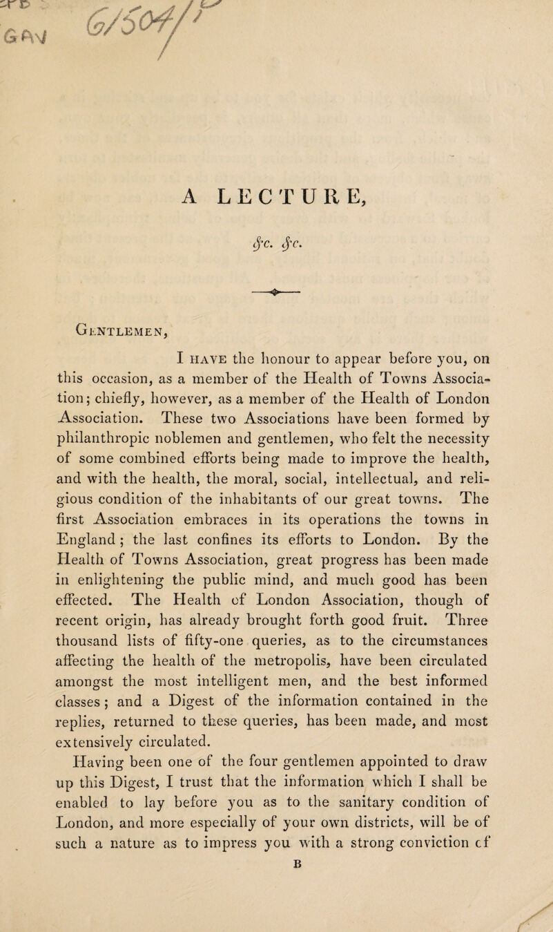 TP A LECTURE, ijr. cjr. ■-— Gentlemen, I have the honour to appear before you, on this occasion, as a member of the Health of Towns Associa¬ tion ; chiefly, however, as a member of the Health of London Association. These two Associations have been formed by philanthropic noblemen and gentlemen, who felt the necessity of some combined efforts being made to improve the health, and with the health, the moral, social, intellectual, and reli¬ gious condition of the inhabitants of our great towns. The first Association embraces in its operations the towns in England ; the last confines its efforts to London. By the Health of Towns Association, great progress has been made in enlightening the public mind, and much good has been effected. The Health of London Association, though of recent origin, has already brought forth good fruit. Three thousand lists of fifty-one queries, as to the circumstances affecting the health of the metropolis, have been circulated amongst the most intelligent men, and the best informed classes ; and a Digest of the information contained in the replies, returned to these queries, has been made, and most extensively circulated. Having been one of the four gentlemen appointed to draw up this Digest, I trust that the information which I shall be enabled to lay before you as to the sanitary condition of London, and more especially of your own districts, will be of such a nature as to impress you with a strong conviction cf B