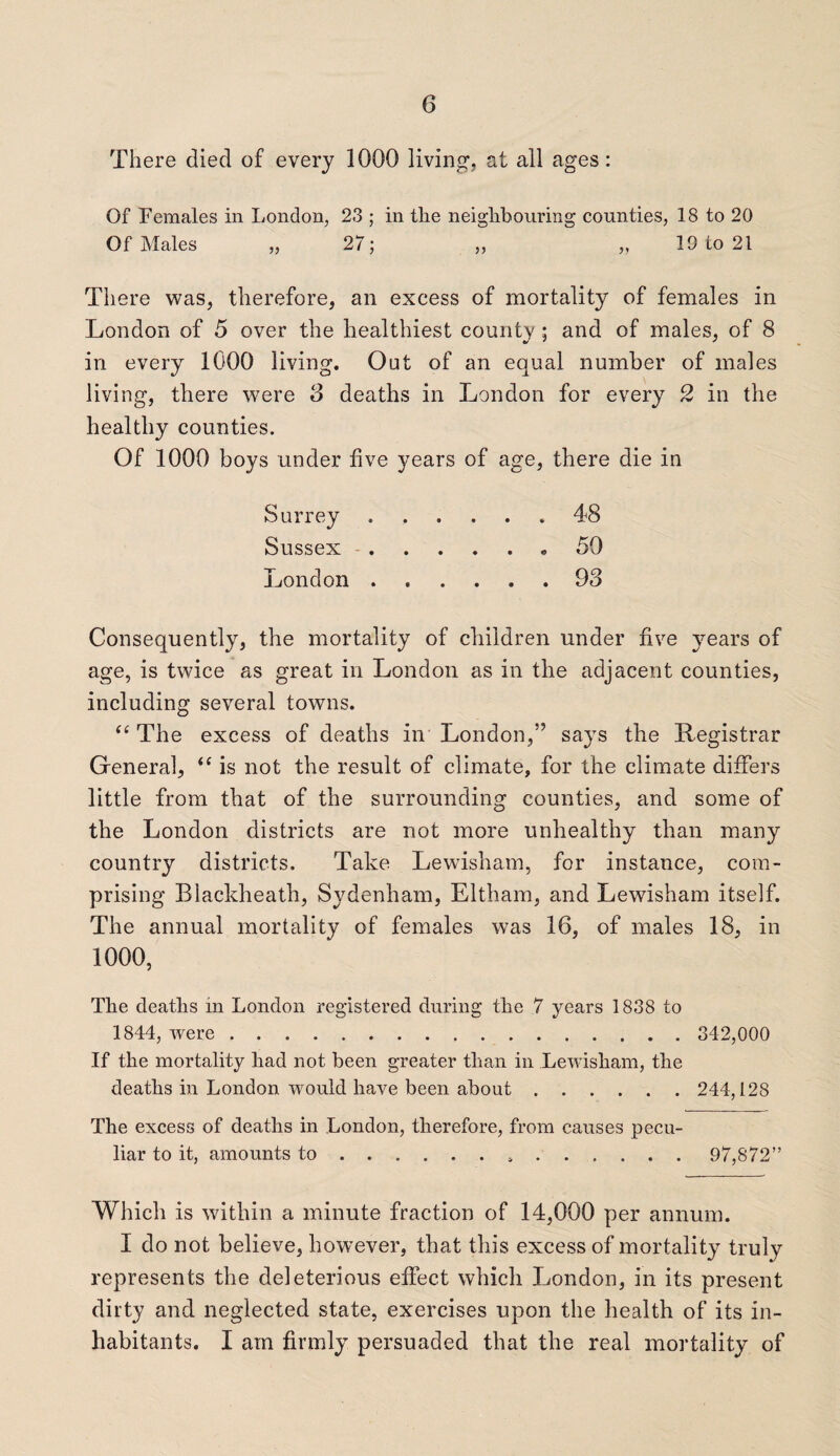 There died of every 1000 living, at all ages: Of Females in London, 23 ; in the neighbouring counties, 18 to 20 Of Males „ 27; „ „ 19 to 21 There was, therefore, an excess of mortality of females in London of 5 over the healthiest county; and of males, of 8 in every 1000 living. Out of an equal number of males living, there were 8 deaths in London for every 2 in the healthy counties. Of 1000 boys under five years of age, there die in Surrey.48 Sussex. 50 London.93 Consequently, the mortality of children under five years of age, is twice as great in London as in the adjacent counties, including several towns. “ The excess of deaths in London,” says the Registrar Greneral, <f is not the result of climate, for the climate differs little from that of the surrounding counties, and some of the London districts are not more unhealthy than many country districts. Take Lewisham, for instance, com¬ prising Blacldieath, Sydenham, Eltham, and Lewisham itself. The annual mortality of females was 16, of males 18, in 1000, The deaths in London registered during the 7 years 1838 to 1844, were. 342,000 If the mortality had not been greater than in Lewisham, the deaths in London would have been about. 244,128 The excess of deaths in London, therefore, from causes pecu¬ liar to it, amounts to... 97,872” Which is within a minute fraction of 14,000 per annum. I do not believe, however, that this excess of mortality truly represents the deleterious effect which London, in its present dirty and neglected state, exercises upon the health of its in¬ habitants. I am firmly persuaded that the real mortality of