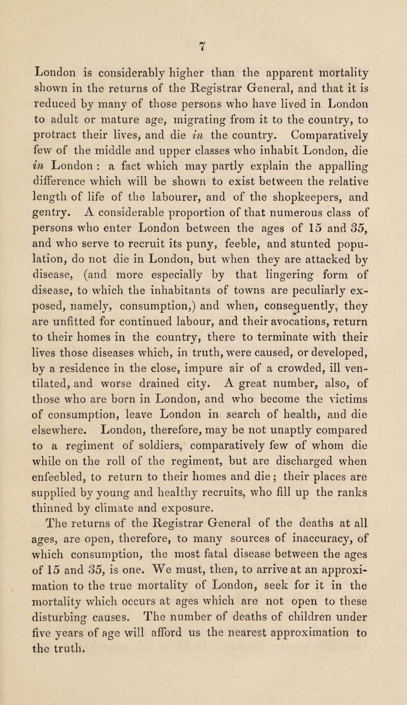 London is considerably higher than the apparent mortality shown in the returns of the Registrar General, and that it is reduced by many of those persons who have lived in London to adult or mature age, migrating from it to the country, to protract their lives, and die in the country. Comparatively few of the middle and upper classes who inhabit London, die in London : a fact which may partly explain the appalling difference which will be shown to exist between the relative length of life of the labourer, and of the shopkeepers, and gentry. A considerable proportion of that numerous class of persons who enter London between the ages of 15 and 35, and who serve to recruit its puny, feeble, and stunted popu¬ lation, do not die in London, but when they are attacked by disease, (and more especially by that lingering form of disease, to which the inhabitants of towns are peculiarly ex¬ posed, namely, consumption,) and when, consequently, they are unfitted for continued labour, and their avocations, return to their homes in the countrv, there to terminate with their lives those diseases which, in truth, were caused, or developed, by a residence in the close, impure air of a crowded, ill ven¬ tilated, and worse drained city. A great number, also, of those who are born in London, and who become the victims of consumption, leave London in search of health, and die elsewhere. London, therefore, may be not unaptly compared to a regiment of soldiers, comparatively few of whom die while on the roll of the regiment, but are discharged when enfeebled, to return to their homes and die; their places are supplied by young and healthy recruits, who fill up the ranks thinned by climate and exposure. The returns of the Registrar General of the deaths at all ages, are open, therefore, to many sources of inaccuracy, of which consumption, the most fatal disease between the ages of 15 and 35, is one. We must, then, to arrive at an approxi¬ mation to the true mortality of London, seek for it in the mortality which occurs at ages which are not open to these disturbing causes. The number of deaths of children under five years of age will afford us the nearest approximation to the truth.