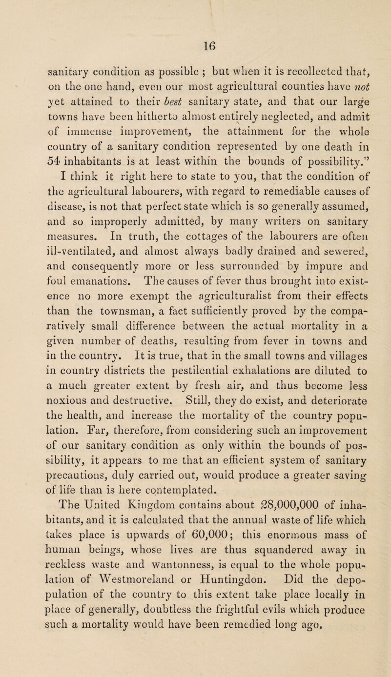 sanitary condition as possible ; but when it is recollected that, on the one hand, even our most agricultural counties have not yet attained to their best sanitary state, and that our large towns have been hitherto almost entirely neglected, and admit of immense improvement, the attainment for the whole country of a sanitary condition represented by one death in 54 inhabitants is at least within the bounds of possibility.” I think it right here to state to you, that the condition of the agricultural labourers, with regard to remediable causes of disease, is not that perfect state which is so generally assumed, and so improperly admitted, by many writers on sanitary measures. In truth, the cottages of the labourers are often ill-ventilated, and almost always badly drained and sewered, and consequently more or less surrounded by impure and foul emanations. The causes of fever thus brought into exist¬ ence no more exempt the agriculturalist from their effects than the townsman, a fact sufficiently proved by the compa¬ ratively small difference between the actual mortality in a given number of deaths, resulting from fever in towns and in the country. It is true, that in the small towns and villages in country districts the pestilential exhalations are diluted to a much greater extent by fresh air, and thus become less noxious and destructive. Still, they do exist, and deteriorate the health, and increase the mortality of the country popu¬ lation. Far, therefore, from considering such an improvement of our sanitary condition as only within the bounds of pos¬ sibility, it appears to me that an efficient system of sanitary precautions, duly carried out, would produce a greater saving of life than is here contemplated. The United Kingdom contains about 28,000,000 of inha¬ bitants, and it is calculated that the annual waste of life which takes place is upwards of 60,000; this enormous mass of human beings, whose lives are thus squandered away in reckless waste and wantonness, is equal to the whole popu¬ lation of Westmoreland or Huntingdon. Did the depo¬ pulation of the country to this extent take place locally in place of generally, doubtless the frightful evils which produce such a mortality would have been remedied long ago.