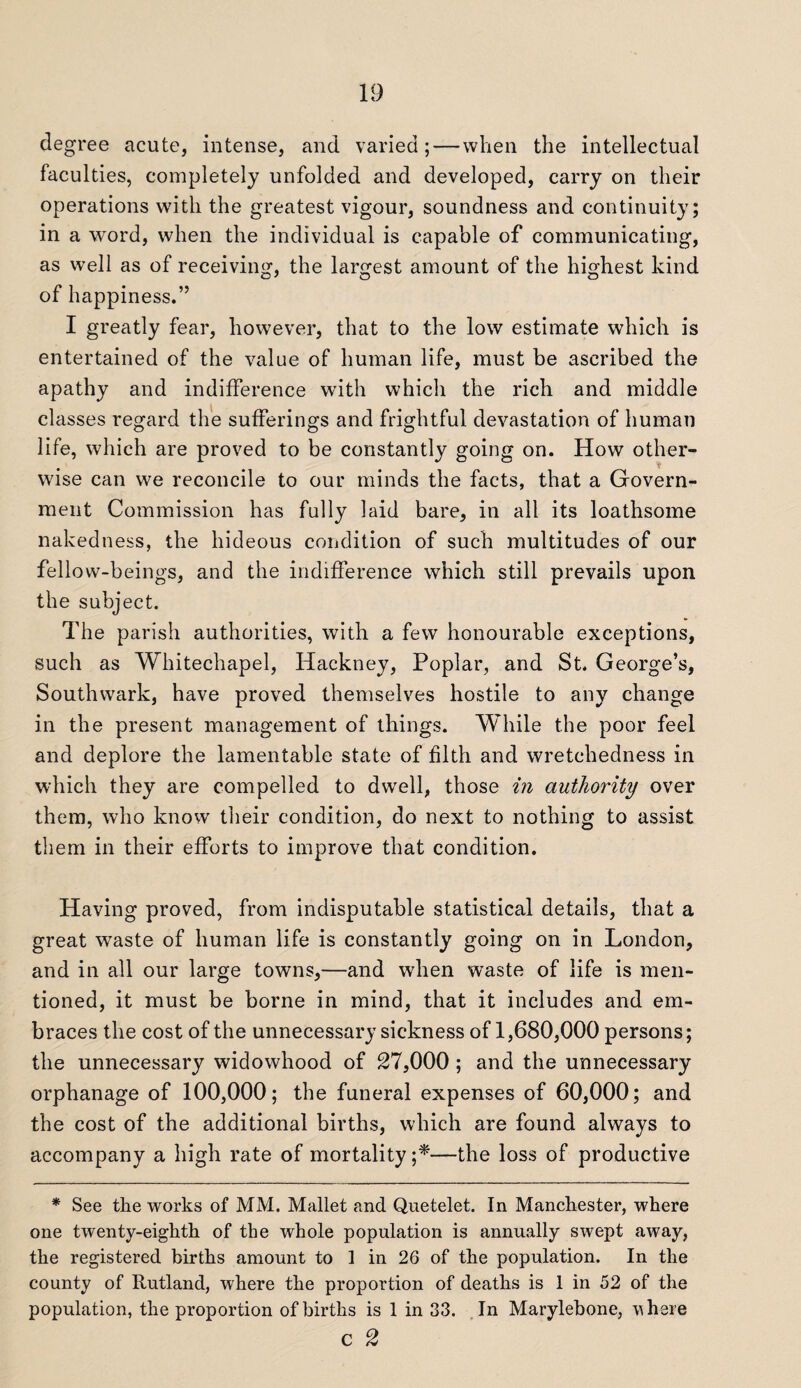 degree acute, intense, and varied; — when the intellectual faculties, completely unfolded and developed, carry on their operations with the greatest vigour, soundness and continuity; in a word, when the individual is capable of communicating, as well as of receiving, the largest amount of the highest kind of happiness.” I greatly fear, however, that to the low estimate which is entertained of the value of human life, must be ascribed the apathy and indifference with which the rich and middle classes regard the sufferings and frightful devastation of human life, which are proved to be constantly going on. How other¬ wise can we reconcile to our minds the facts, that a Govern¬ ment Commission has fully laid bare, in all its loathsome nakedness, the hideous condition of such multitudes of our fellow-beings, and the indifference which still prevails upon the subject. The parish authorities, with a few honourable exceptions, such as Whitechapel, Hackney, Poplar, and St. George’s, Southwark, have proved themselves hostile to any change in the present management of things. While the poor feel and deplore the lamentable state of filth and wretchedness in which they are compelled to dwell, those in authority over them, who know their condition, do next to nothing to assist them in their efforts to improve that condition. Having proved, from indisputable statistical details, that a great waste of human life is constantly going on in London, and in all our large towns,—and when waste of life is men¬ tioned, it must be borne in mind, that it includes and em¬ braces the cost of the unnecessary sickness of 1,680,000 persons; the unnecessary widowhood of 27,000 ; and the unnecessary orphanage of 100,000; the funeral expenses of 60,000; and the cost of the additional births, which are found always to accompany a high rate of mortality ;*■—the loss of productive * See the works of MM. Mallet and Quetelet. In Manchester, where one twenty-eighth of the whole population is annually swept away, the registered births amount to 1 in 26 of the population. In the county of Rutland, where the proportion of deaths is 1 in 52 of the population, the proportion of births is 1 in 33. In Marylebone, vhere C 2