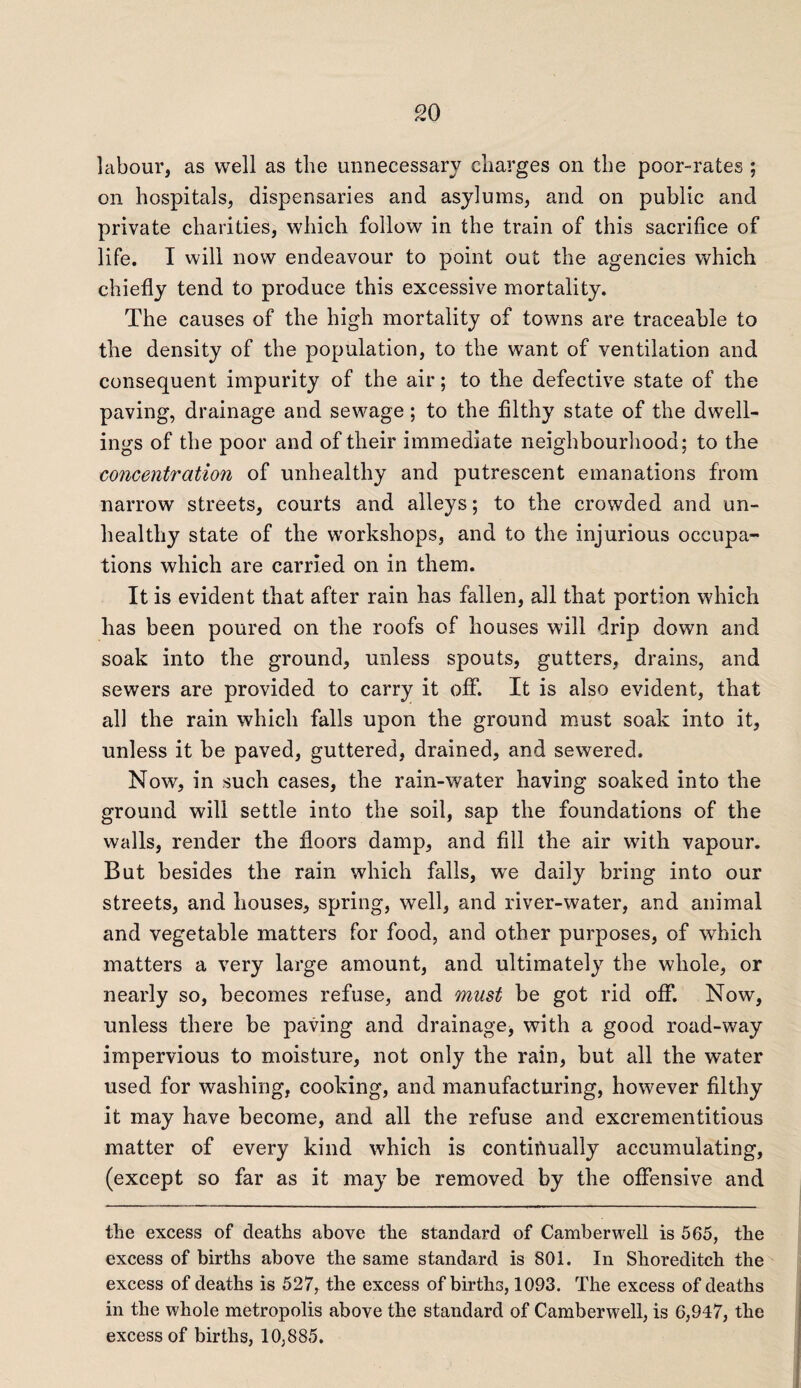 labour, as well as the unnecessary charges on the poor-rates ; on hospitals, dispensaries and asylums, and on public and private charities, which follow in the train of this sacrifice of life. I will now endeavour to point out the agencies which chiefly tend to produce this excessive mortality. The causes of the high mortality of towns are traceable to the density of the population, to the want of ventilation and consequent impurity of the air; to the defective state of the paving, drainage and sewage; to the filthy state of the dwell¬ ings of the poor and of their immediate neighbourhood; to the concentration of unhealthy and putrescent emanations from narrow streets, courts and alleys; to the crowded and un¬ healthy state of the workshops, and to the injurious occupa¬ tions which are carried on in them. It is evident that after rain has fallen, all that portion which has been poured on the roofs of houses will drip down and soak into the ground, unless spouts, gutters, drains, and sewers are provided to carry it off. It is also evident, that all the rain which falls upon the ground must soak into it, unless it be paved, guttered, drained, and sewered. Now, in such cases, the rain-water having soaked into the ground will settle into the soil, sap the foundations of the walls, render the floors damp, and fill the air with vapour. But besides the rain which falls, we daily bring into our streets, and houses, spring, well, and river-water, and animal and vegetable matters for food, and other purposes, of which matters a very large amount, and ultimately the whole, or nearly so, becomes refuse, and must be got rid off. Now, unless there be paving and drainage, with a good road-way impervious to moisture, not only the rain, but all the water used for washing, cooking, and manufacturing, however filthy it may have become, and all the refuse and excrementitious matter of every kind which is continually accumulating, (except so far as it may be removed by the offensive and the excess of deaths above the standard of Camberwell is 565, the excess of births above the same standard is 801. In Shoreditch the excess of deaths is 527, the excess of births, 1093. The excess of deaths in the whole metropolis above the standard of Camberwell, is 6,947, the excess of births, 10,885.