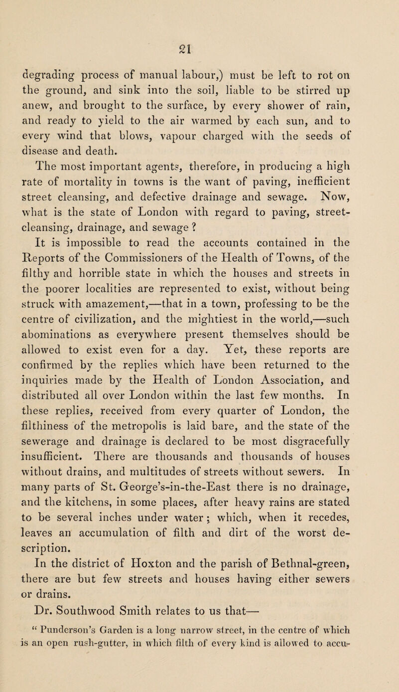degrading process of manual labour,) must be left to rot on the ground, and sink into the soil, liable to be stirred up anew, and brought to the surface, by every shower of rain, and ready to yield to the air warmed by each sun, and to every wind that blows, vapour charged with the seeds of disease and death. The most important agents, therefore, in producing a high rate of mortality in towns is the want of paving, inefficient street cleansing, and defective drainage and sewage. Now, what is the state of London with regard to paving, street¬ cleansing, drainage, and sewage ? It is impossible to read the accounts contained in the Reports of the Commissioners of the Health of Towns, of the filthy and horrible state in which the houses and streets in the poorer localities are represented to exist, without being struck with amazement,—that in a town, professing to be the centre of civilization, and the mightiest in the world,—such abominations as everywhere present themselves should be allowed to exist even for a day. Yet, these reports are confirmed by the replies which have been returned to the inquiries made by the Health of London Association, and distributed all over London within the last few months. In these replies, received from every quarter of London, the filthiness of the metropolis is laid bare, and the state of the sewerage and drainage is declared to be most disgracefully insufficient. There are thousands and thousands of houses without drains, and multitudes of streets without sewers. In many parts of St. George’s-in-the-East there is no drainage, and the kitchens, in some places, after heavy rains are stated to be several inches under water ; which, when it recedes, leaves an accumulation of filth and dirt of the wrorst de¬ scription. In the district of Hoxton and the parish of Bethnal-green, there are but few streets and houses having either sewers or drains. Dr. Southwood Smith relates to us that— “ Punderson’s Garden is a long narrow street, in the centre of which is an open rush-gutter, in which filth of every kind is allowed to accu-