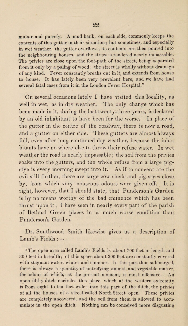 mulate and putrefy. A mud bank, on each side, commonly keeps tlie contents of this gutter in their situation; but sometimes, and especially in wet weather, the gutter overflows, its contents are then poured into the neighbouring houses, and the street is rendered nearly impassable. The privies are close upon the foot-path of the street, being separated from it only by a paling of wood : the street is wholly without drainage of any kind. Fever constantly breaks out in it, and extends from house to house. It has lately been very prevalent here, and we have had several fatal cases from it in the London Fever Hospital.” On several occasions lately I have visited this locality, as well in wet, as in dry weather. The only change which has been made in it, during the last twenty-three years, is declared by an old inhabitant to have been for the worse. In place of the gutter in the centre of the roadway, there is now a road, and a gutter on either side. These gutters are almost always full, even after long-continued dry weather, because the inha¬ bitants have no where else to throw their refuse water. In wet weather the road is nearly impassable ; the soil from the privies soaks into the gutters, and the. whole refuse from a large pig- stye is every morning swept into it. As if to concentrate the evil still further, there are large cow-sheds and pig-styes close by. from which very nauseous odours were given off. It is right, however, that I should state, that Pundersoil’s Garden is by no means worthy of the bad eminence which has been thrust upon it; I have seen in nearly every part of the parish of Bethnal Green places in a much worse condition than Punderson’s Garden. Dr. Southwood Smith likewise gives us a description of Lamb’s Fields :—• “The open area called Lamb’s Fields is about 700 feet in length and 300 feet in breadth ; of this space about 300 feet are constantly covered with stagnant water, winter and summer. In this part thus submerged, there is always a quantity of putrefying animal and vegetable matter, the odour of which, at the present moment, is most offensive. An open filthy ditch encircles this place, which at the western extremity is from eight to ten feet wide ; into this part of the ditch, the privies of all the houses of a street called North Street open. These privies are completely uncovered, and the soil from them is allowed to accu¬ mulate in the open ditch. Nothing can be conceived more disgusting