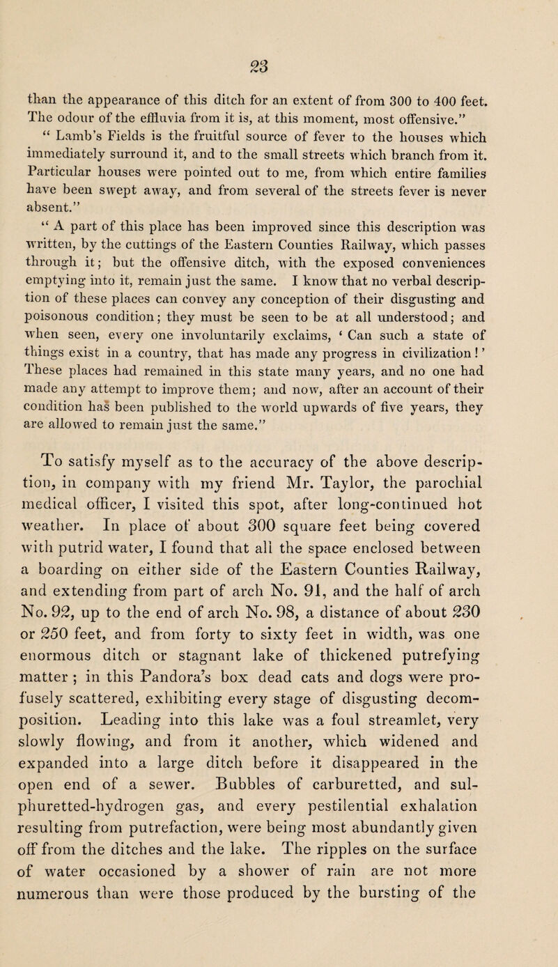 than the appearance of this ditch for an extent of from 300 to 400 feet. The odour of the effluvia from it is, at this moment, most offensive.” “ Lamb’s Fields is the fruitful source of fever to the houses which immediately surround it, and to the small streets which branch from it. Particular houses were pointed out to me, from which entire families have been swept away, and from several of the streets fever is never absent.” “ A part of this place has been improved since this description was written, by the cuttings of the Eastern Counties Railway, which passes through it; but the offensive ditch, with the exposed conveniences emptying into it, remain just the same. I know that no verbal descrip¬ tion of these places can convey any conception of their disgusting and poisonous condition; they must be seen to be at all understood; and when seen, every one involuntarily exclaims, ‘ Can such a state of things exist in a country, that has made any progress in civilization! ’ These places had remained in this state many years, and no one had made any attempt to improve them; and now, after an account of their condition has been published to the world upwards of five years, they are allowed to remain just the same.” To satisfy myself as to the accuracy of the above descrip¬ tion, in company with my friend Mr. Taylor, the parochial medical officer, I visited this spot, after long-continued hot weather. In place of about 300 square feet being covered with putrid water, I found that all the space enclosed between a boarding on either side of the Eastern Counties Railway, and extending from part of arch No. 91, and the half of arch No. 92, up to the end of arch No. 98, a distance of about 230 or 250 feet, and from forty to sixty feet in width, was one enormous ditch or stagnant lake of thickened putrefying matter ; in this Pandora’s box dead cats and dogs were pro¬ fusely scattered, exhibiting every stage of disgusting decom¬ position. Leading into this lake was a foul streamlet, very slowly flowing, and from it another, which widened and expanded into a large ditch before it disappeared in the open end of a sewer. Bubbles of carburetted, and sul¬ phuretted-hydrogen gas, and every pestilential exhalation resulting from putrefaction, wrere being most abundantly given off from the ditches and the lake. The ripples on the surface of water occasioned by a shower of rain are not more numerous than were those produced by the bursting of the