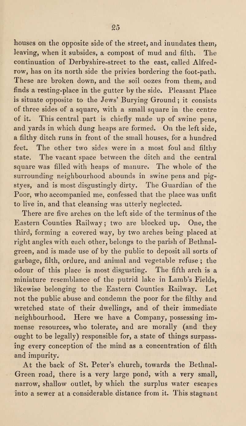 houses on the opposite side of the street, and inundates them, leaving, when it subsides, a compost of mud and filth. The continuation of Derbyshire-street to the east, called Alfred- row, has on its north side the privies bordering the foot-path. These are broken down, and the soil oozes from them, and finds a resting-place in the gutter by the side. Pleasant Place is situate opposite to the Jews’ Burying Ground ; it consists of three sides of a square, with a small square in the centre of it. This central part is chiefly made up of swine pens, and yards in which dung heaps are formed. On the left side, a filthy ditch runs in front of the small houses, for a hundred feet. The other two sides were in a most foul and filthy state. The vacant space between the ditch and the central square was filled with heaps of manure. The whole of the surrounding neighbourhood abounds in swine pens and pig- styes, and is most disgustingly dirty. The Guardian of the Poor, who accompanied me, confessed that the place was unfit to live in, and that cleansing was utterly neglected. There are five arches on the left side of the terminus of the Eastern Counties Railway; two are blocked up. One, the third, forming a covered way, by two arches being placed at right angles with each other, belongs to the parish of Bethnal- green, and is made use of by the public to deposit all sorts of garbage, filth, ordure, and animal and vegetable refuse ; the odour of this place is most disgusting. The fifth arch is a miniature resemblance of the putrid lake in Lamb’s Fields, likewise belonging to the Eastern Counties Railway. Let not the public abuse and condemn the poor for the filthy and wretched state of their dwellings, and of their immediate neighbourhood. Here we have a Company, possessing im¬ mense resources, who tolerate, and are morally (and they ought to be legally) responsible for, a state of things surpass¬ ing every conception of the mind as a concentration of filth and impurity. At the back of St. Peter’s church, towards the Bethnal- Green road, there is a very large pond, with a very small, narrow, shallow outlet, by which the surplus water escapes into a sewer at a considerable distance from it. This stagnant
