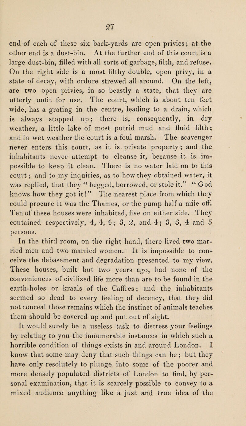 end of each of these six back-yards are open privies; at the other end is a dust-bin. At the further end of this court is a large dust-bin, filled with all sorts of garbage, filth, and refuse. On the right side is a most filthy double, open privy, in a state of decay, with ordure strewed all around. On the left, are two open privies, in so beastly a state, that they are utterly unfit for use. The court, which is about ten feet wide, has a grating in the centre, leading to a drain, which is always stopped up; there is, consequently, in dry weather, a little lake of most putrid mud and fluid filth ; and in wet weather the court is a foul marsh. The scavenger never enters this court, as it is private property; and the inhabitants never attempt to cleanse it, because it is im¬ possible to keen it clean. There is no water laid on to this court; and to my inquiries, as to how they obtained water, it was replied, that they “ begged, borrowed, or stole it.” “ God knows how they got it!” The nearest place from which they could procure it was the Thames, or the pump half a mile off. Ten of these houses were inhabited, five on either side. They contained respectively, 4, 4, 4; 3, 2, and 4; 3, 3, 4 and 5 persons. In the third room, on the right hand, there lived two mar¬ ried men and two married women. It is impossible to con¬ ceive the debasement and degradation presented to my view. These houses, built but two years ago, had none of the conveniences of civilized life more than are to be found in the earth-holes or kraals of the Caffres ; and the inhabitants seemed so dead to every feeling of decency, that they did not conceal those remains which the instinct of animals teaches them should be covered up and put out of sight. It would surely be a useless task to distress your feelings by relating to you the innumerable instances in which such a horrible condition of things exists in and around London. I know that some may deny that such things can be ; but they have only resolutely to plunge into some of the poorer and more densely populated districts of London to find, by per¬ sonal examination, that it is scarcely possible to convey to a mixed audience anything like a just and true idea of the