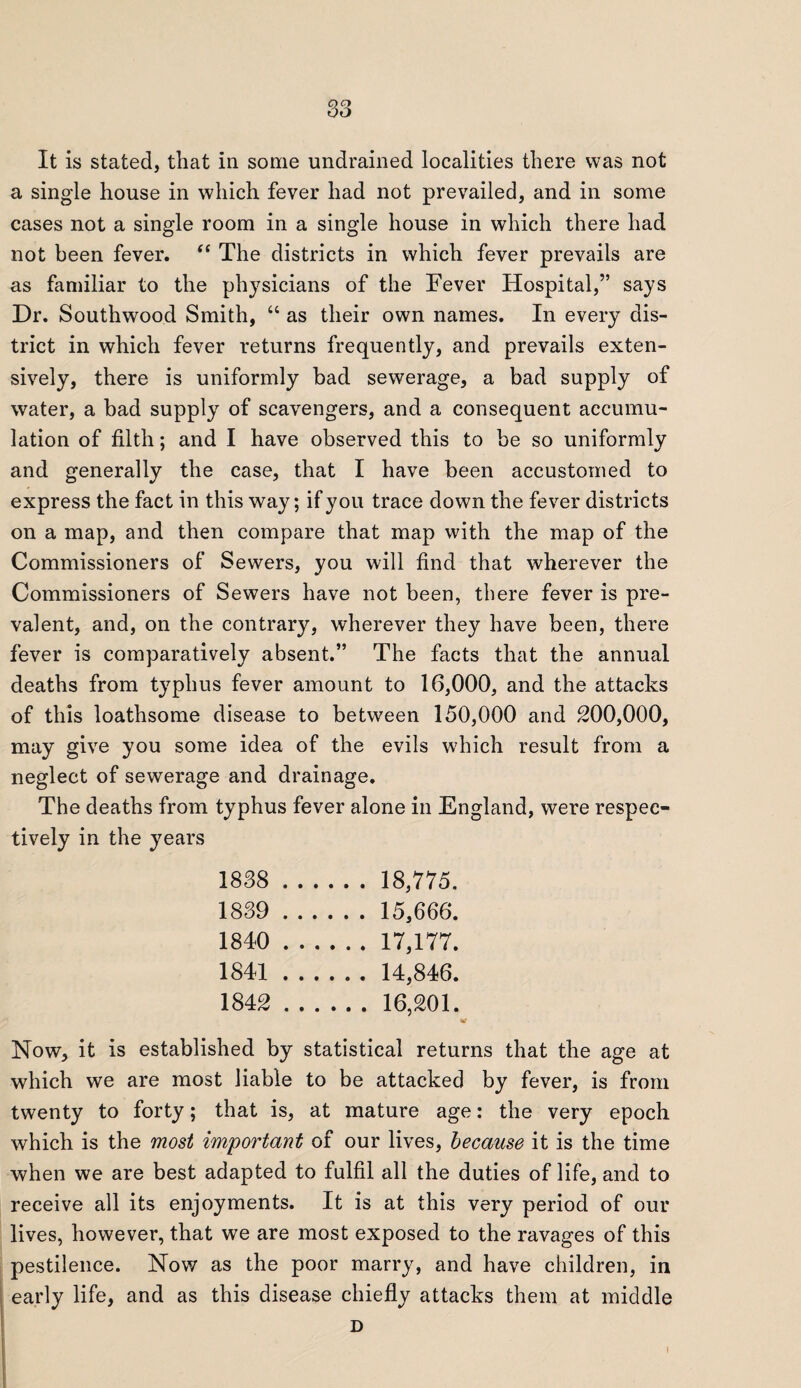 It is stated, that in some undrained localities there was not a single house in which fever had not prevailed, and in some cases not a single room in a single house in which there had not been fever. “ The districts in which fever prevails are as familiar to the physicians of the Fever Hospital,” says Dr. Southwood Smith, “ as their own names. In every dis¬ trict in which fever returns frequently, and prevails exten¬ sively, there is uniformly bad sewerage, a bad supply of water, a bad supply of scavengers, and a consequent accumu¬ lation of filth; and I have observed this to be so uniformly and generally the case, that I have been accustomed to express the fact in this way; if you trace down the fever districts on a map, and then compare that map with the map of the Commissioners of Sewers, you will find that wherever the Commissioners of Sewers have not been, there fever is pre¬ valent, and, on the contrary, wherever they have been, there fever is comparatively absent.” The facts that the annual deaths from typhus fever amount to 16,000, and the attacks of this loathsome disease to between 150,000 and 200,000, may give you some idea of the evils which result from a neglect of sewerage and drainage. The deaths from typhus fever alone in England, were respec¬ tively in the years 1838 . 18,775. 1839 . 15,666. 1840 . 17,177. 1841 . 14,846. 1842 .16,201. Now, it is established by statistical returns that the age at which we are most liable to be attacked by fever, is from twenty to forty; that is, at mature age: the very epoch which is the most important of our lives, because it is the time when we are best adapted to fulfil all the duties of life, and to receive all its enjoyments. It is at this very period of our lives, however, that we are most exposed to the ravages of this pestilence. Now as the poor marry, and have children, in early life, and as this disease chiefly attacks them at middle D I