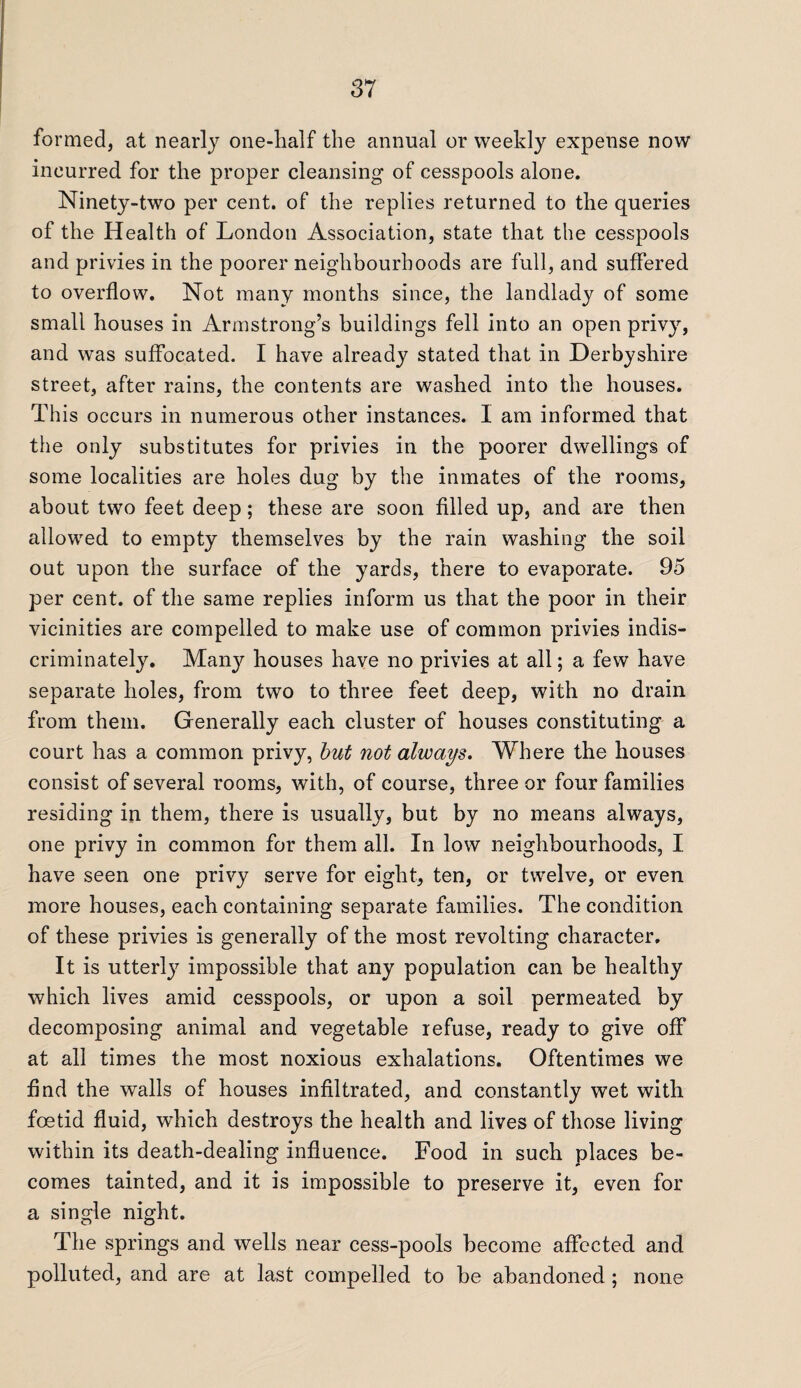 formed, at nearly one-half the annual or weekly expense now incurred for the proper cleansing of cesspools alone. Ninety-two per cent, of the replies returned to the queries of the Health of London Association, state that the cesspools and privies in the poorer neighbourhoods are full, and suffered to overflow. Not many months since, the landlady of some small houses in Armstrong’s buildings fell into an open privy, and was suffocated. I have already stated that in Derbyshire street, after rains, the contents are washed into the houses. This occurs in numerous other instances. I am informed that the only substitutes for privies in the poorer dwellings of some localities are holes dug by the inmates of the rooms, about two feet deep; these are soon filled up, and are then allowed to empty themselves by the rain washing the soil out upon the surface of the yards, there to evaporate. 95 per cent, of the same replies inform us that the poor in their vicinities are compelled to make use of common privies indis¬ criminately. Manjr houses have no privies at all; a few have separate holes, from two to three feet deep, with no drain from them. Generally each cluster of houses constituting a court has a common privy, but not always. Where the houses consist of several rooms, with, of course, three or four families residing in them, there is usually, but by no means always, one privy in common for them all. In low neighbourhoods, I. have seen one privy serve for eight, ten, or twelve, or even more houses, each containing separate families. The condition of these privies is generally of the most revolting character. It is utterly impossible that any population can be healthy which lives amid cesspools, or upon a soil permeated by decomposing animal and vegetable refuse, ready to give off at all times the most noxious exhalations. Oftentimes we find the walls of houses infiltrated, and constantly wet with foetid fluid, which destroys the health and lives of those living within its death-dealing influence. Food in such places be¬ comes tainted, and it is impossible to preserve it, even for a single night. The springs and wells near cess-pools become affected and polluted, and are at last compelled to be abandoned; none