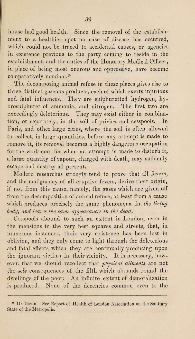 house had good health. Since the removal of the establish¬ ment to a healthier spot no case of disease has occurred, which could not be traced to accidental causes, or agencies in existence previous to the party coming to reside in the establishment, and the duties of the Honorary Medical Officer, in place of being most onerous and oppressive, have become comparatively nominal.* The decomposing animal refuse in these places gives rise to three distinct gaseous products, each of which exerts injurious and fatal influences. They are sulphuretted hydrogen, hy- drosulphuret of ammonia, and nitrogen. The first two are exceedingly deleterious. They may exist either in combina¬ tion, or separately, in the soil of privies and cesspools. In Paris, and other large cities, where the soil is often allowed to collect, in large quantities, before any attempt is made to remove it, its removal becomes a highly dangerous occupation for the workmen, for when an attempt is made to disturb it, a large quantity of vapour, charged with death, may suddenly escape and destroy all present. Modern researches strongly tend to prove that all fevers, and the malignancy of all eruptive fevers, derive their origin, if not from this cause, namely, the gases which are given off from the decomposition of animal refuse, at least from a cause which produces precisely the same phenomena in the living body, and leaves the same appearances in the dead. Cesspools abound to such an extent in London, even in the mansions in the very best squares and streets, that, in numerous instances, their very existence has been lost in oblivion, and they only come to light through the deleterious and fatal effects which they are continually producing upon the ignorant victims in their vicinity. It is necessary, how¬ ever, that we should recollect that physical ailments are not the sole consequences of the filth which abounds round the dwellings of the poor. An infinite extent of demoralization is produced. None of the decencies common even to the * Dr. Gavin. See Report of Health of London Association on the Sanitary State of the Metropolis.