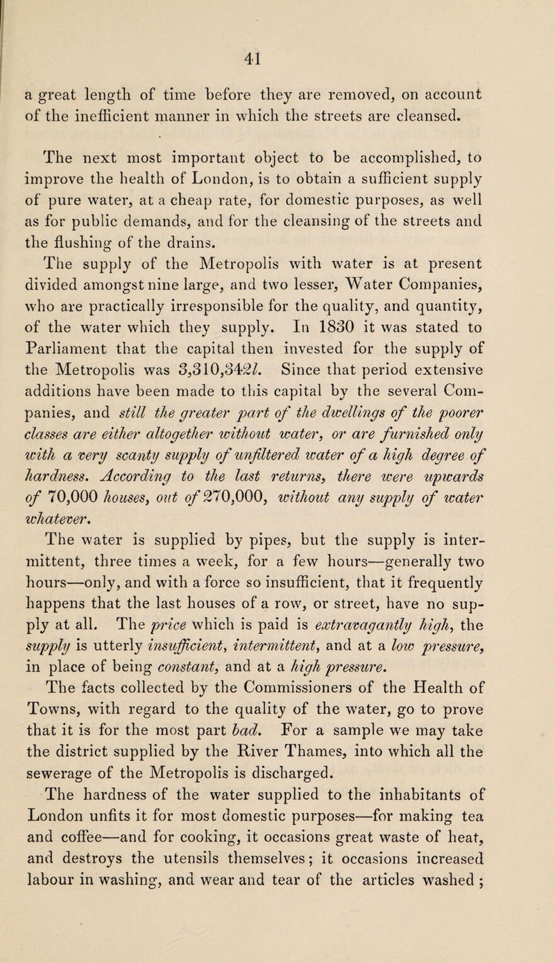 a great length of time before they are removed, on account of the inefficient manner in which the streets are cleansed. The next most important object to be accomplished, to improve the health of London, is to obtain a sufficient supply of pure water, at a cheap rate, for domestic purposes, as well as for public demands, and for the cleansing of the streets and the flushing of the drains. The supply of the Metropolis with water is at present divided amongst nine large, and two lesser, Water Companies, who are practically irresponsible for the quality, and quantity, of the water which they supply. In 1830 it was stated to Parliament that the capital then invested for the supply of the Metropolis was 3,310,342/. Since that period extensive additions have been made to this capital by the several Com¬ panies, and still the greater' part of the dwellings of the poorer classes are either altogether without water, or are furnished only icith a very scanty supply of unfiltered water of a high degree of hardness. According to the last returns, there were upwards of 70,000 houses, out of 270,000, without any supply of water ichatever. The water is supplied by pipes, but the supply is inter¬ mittent, three times a week, for a few hours—generally two hours—only, and with a force so insufficient, that it frequently happens that the last houses of a row, or street, have no sup¬ ply at all. The price which is paid is extravagantly high> the supply is utterly insufficient, intermittent, and at a low pressure, in place of being constant, and at a high pressure. The facts collected bv the Commissioners of the Health of %/ Towns, with regard to the quality of the water, go to prove that it is for the most part had. For a sample we may take the district supplied by the River Thames, into which all the sewerage of the Metropolis is discharged. The hardness of the water supplied to the inhabitants of London unfits it for most domestic purposes—for making tea and coffee—and for cooking, it occasions great waste of heat, and destroys the utensils themselves; it occasions increased labour in washing, and wear and tear of the articles washed ;