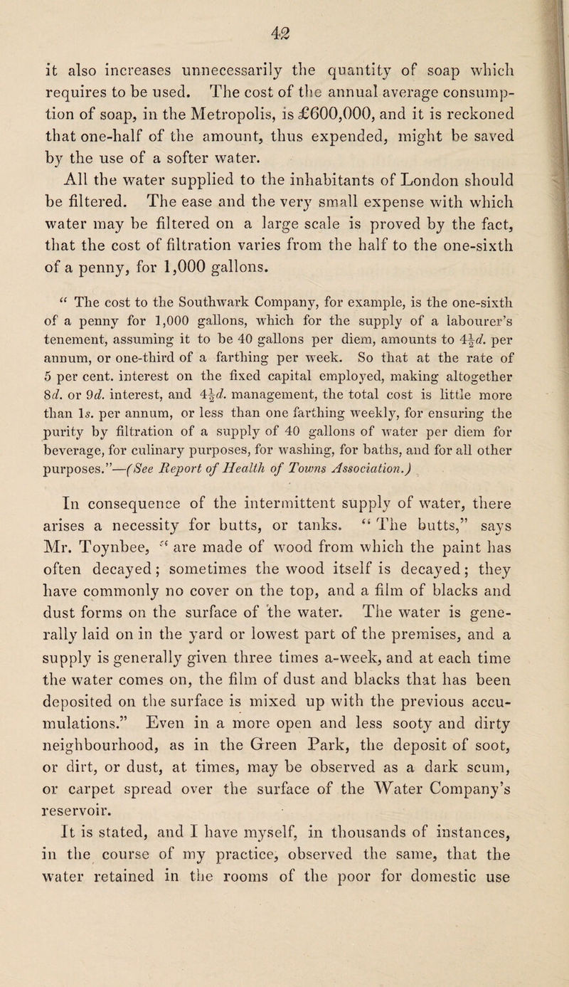 it also increases unnecessarily the quantity of soap which requires to be used. The cost of the annual average consump¬ tion of soap, in the Metropolis, is £600,000, and it is reckoned that one-half of the amount, thus expended, might be saved by the use of a softer water. All the water supplied to the inhabitants of London should be filtered. The ease and the very small expense with which water may be filtered on a large scale is proved by the fact, that the cost of filtration varies from the half to the one-sixth of a penny, for 1,000 gallons. “ Tlie cost to the Southwark Company, for example, is the one-sixth of a penny for 1,000 gallons, which for the supply of a labourer’s tenement, assuming it to be 40 gallons per diem, amounts to 4\d. per annum, or one-third of a farthing per week. So that at the rate of 5 per cent, interest on the fixed capital employed, making altogether 8d. or 9d. interest, and 4\d. management, the total cost is little more than Is. per annum, or less than one farthing weekly, for ensuring the purity by filtration of a supply of 40 gallons of water per diem for beverage, for culinary purposes, for washing, for baths, and for all other purposes.”—(See Report of Health of Towns Association.) In consequence of the intermittent supply of water, there arises a necessity for butts, or tanks. “ The butts,” says Mr. Toynbee, st are made of wood from which the paint has often decayed; sometimes the wood itself is decayed; they have commonly no cover on the top, and a film of blacks and dust forms on the surface of the water. The water is gene¬ rally laid on in the yard or lowest part of the premises, and a supply is generally given three times a-week, and at each time the water comes on, the film of dust and blacks that has been deposited on the surface is mixed up with the previous accu¬ mulations.” Even in a more open and less sooty and dirty neighbourhood, as in the Green Park, the deposit of soot, or dirt, or dust, at times, may be observed as a dark scum, or carpet spread over the surface of the Water Company’s reservoir. It is stated, and I have myself, in thousands of instances, in the course of my practice, observed the same, that the water retained in the rooms of the poor for domestic use