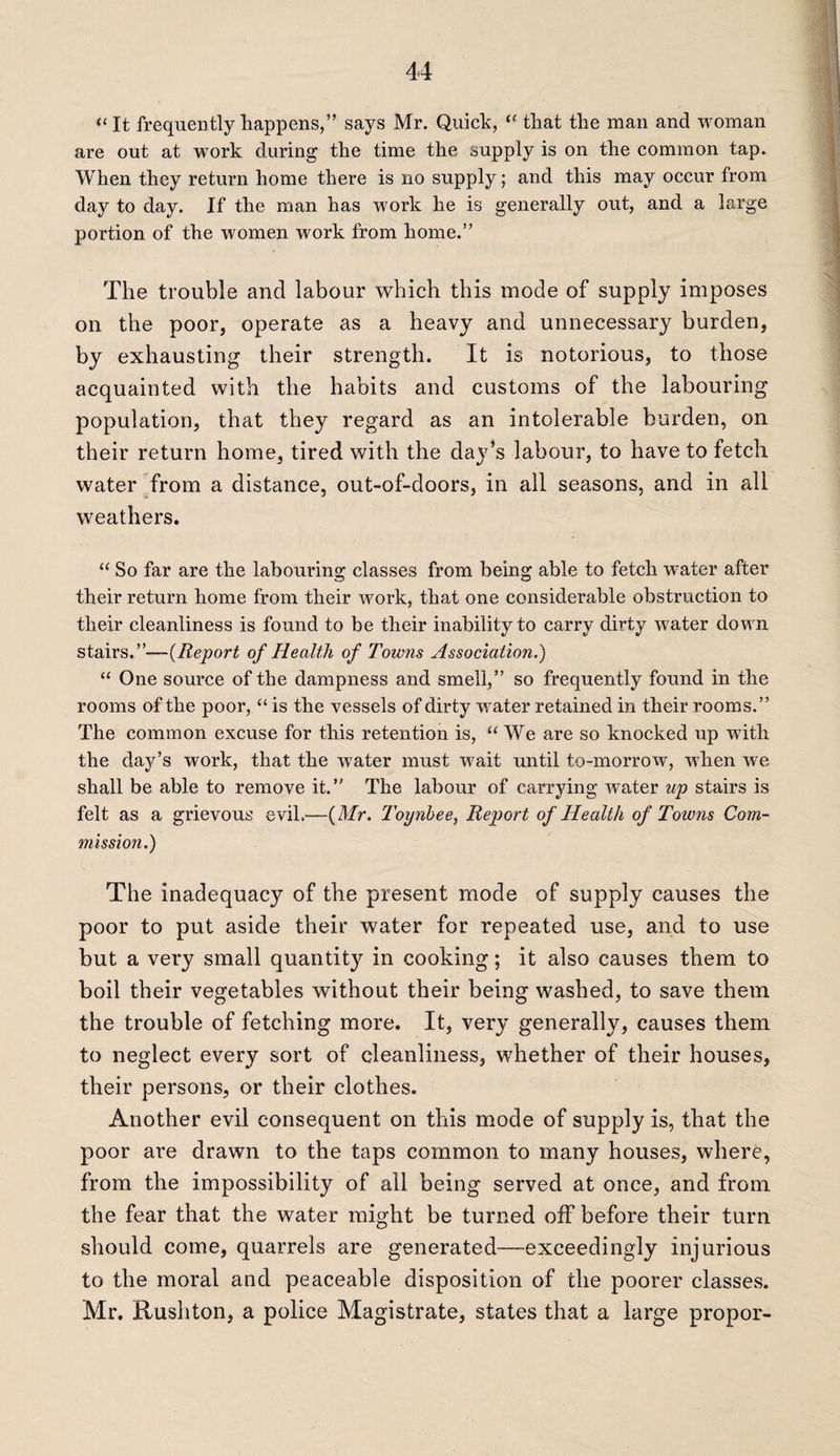 “It frequently happens, ” says Mr. Quick, “ that the man and woman are out at work during the time the supply is on the common tap. When they return home there is no supply; and this may occur from day to day. If the man has work he is generally out, and a large portion of the women work from home.” The trouble and labour which this mode of supply imposes on the poor, operate as a heavy and unnecessary burden, by exhausting their strength. It is notorious, to those acquainted with the habits and customs of the labouring population, that they regard as an intolerable burden, on their return home, tired with the day’s labour, to have to fetch water from a distance, out-of-doors, in all seasons, and in all weathers. “ So far are the labouring classes from being able to fetch water after their return home from their work, that one considerable obstruction to their cleanliness is found to be their inability to carry dirty water down stairs.”—-{Report of Health of Towns Association.) “ One source of the dampness and smell,” so frequently found in the rooms of the poor, “ is the vessels of dirty water retained in their rooms.” The common excuse for this retention is, “We are so knocked up with the day’s work, that the water must wait until to-morrow, when we shall be able to remove it.” The labour of carrying water up stairs is felt as a grievous evil.—(Mr. Toynbee, Report of Health of Towns Com¬ mission.) The inadequacy of the present mode of supply causes the poor to put aside their water for repeated use, and to use but a very small quantity in cooking; it also causes them to boil their vegetables without their being washed, to save them the trouble of fetching more. It, very generally, causes them to neglect every sort of cleanliness, whether of their houses, their persons, or their clothes. Another evil consequent on this mode of supply is, that the poor are drawn to the taps common to many houses, where, from the impossibility of all being served at once, and from the fear that the water might be turned off before their turn should come, quarrels are generated—exceedingly injurious to the moral and peaceable disposition of the poorer classes. Mr. Rushton, a police Magistrate, states that a large propor-