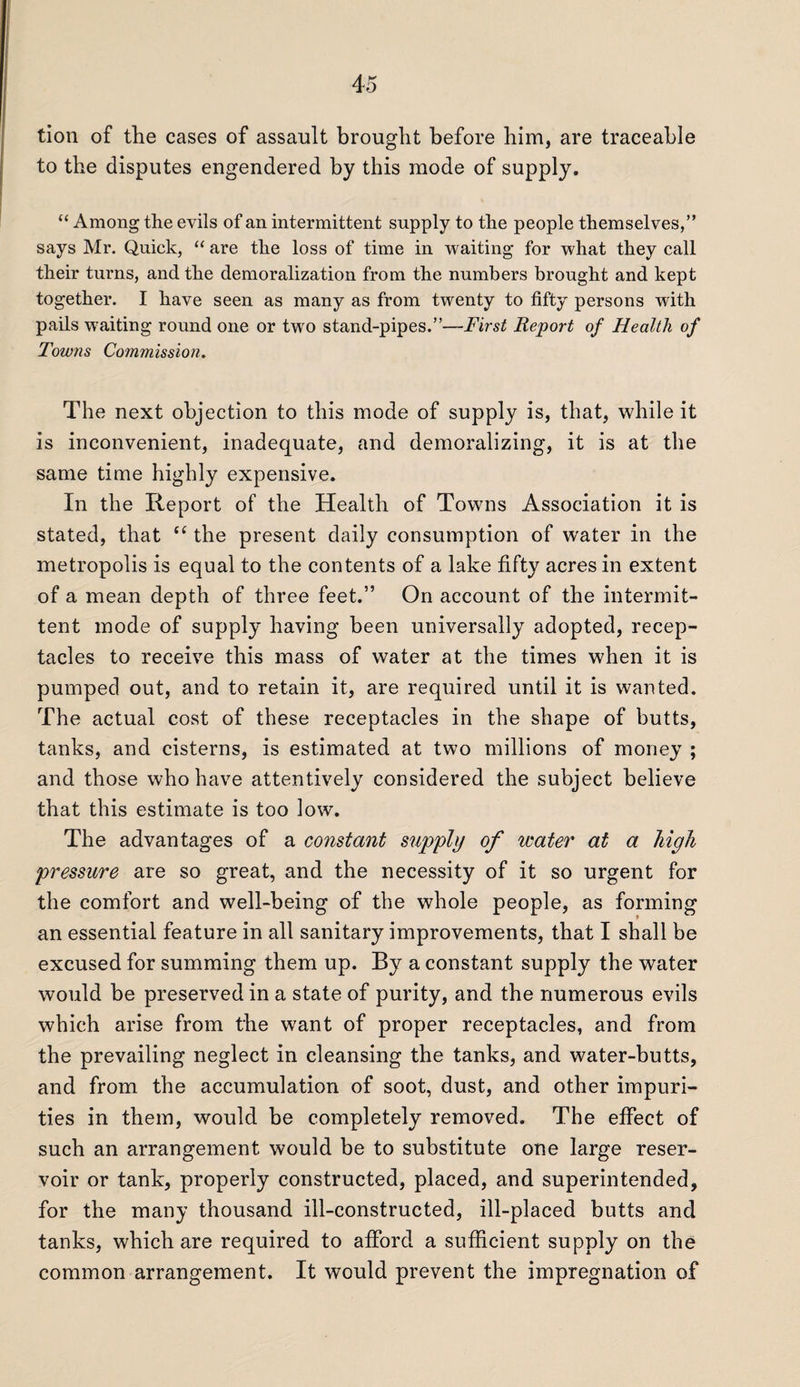 tion of the cases of assault brought before him, are traceable to the disputes engendered by this mode of supply. “ Among the evils of an intermittent supply to the people themselves,” says Mr. Quick, “ are the loss of time in waiting for what they call their turns, and the demoralization from the numbers brought and kept together. I have seen as many as from twenty to fifty persons with pails waiting round one or two stand-pipes.”—First Report of Health of Towns Commission. The next objection to this mode of supply is, that, while it is inconvenient, inadequate, and demoralizing, it is at the same time highly expensive. In the Report of the Health of Towns Association it is stated, that “ the present daily consumption of water in the metropolis is equal to the contents of a lake fifty acres in extent of a mean depth of three feet.” On account of the intermit¬ tent mode of supply having been universally adopted, recep¬ tacles to receive this mass of water at the times when it is pumped out, and to retain it, are required until it is wanted. The actual cost of these receptacles in the shape of butts, tanks, and cisterns, is estimated at two millions of money ; and those who have attentively considered the subject believe that this estimate is too low. The advantages of a constant supply of ivater at a high pressure are so great, and the necessity of it so urgent for the comfort and well-being of the whole people, as forming an essential feature in all sanitary improvements, that I shall be excused for summing them up. By a constant supply the water would be preserved in a state of purity, and the numerous evils which arise from the want of proper receptacles, and from the prevailing neglect in cleansing the tanks, and water-butts, and from the accumulation of soot, dust, and other impuri¬ ties in them, would be completely removed. The effect of such an arrangement would be to substitute one large reser¬ voir or tank, properly constructed, placed, and superintended, for the many thousand ill-constructed, ill-placed butts and tanks, which are required to afford a sufficient supply on the common arrangement. It would prevent the impregnation of