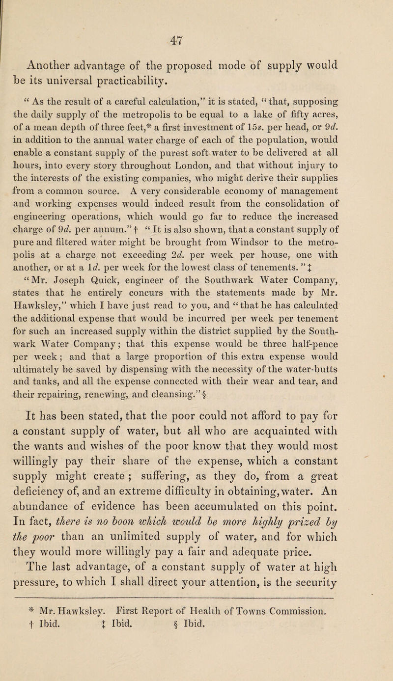 Another advantage of the proposed mode of supply would be its universal practicability. “ As tlie result of a careful calculation,” it is stated, “that, supposing the daily supply of the metropolis to be equal to a lake of fifty acres, of a mean depth of three feet,* a first investment of 15s. per head, or 9d. in addition to the annual water charge of each of the population, would enable a constant supply of the purest soft water to be delivered at all hours, into every story throughout London, and that without injury to the interests of the existing companies, who might derive their supplies from a common source. A very considerable economy of management and working expenses would indeed result from the consolidation of engineering operations, which would go far to reduce tfie increased charge of 9d. per annum.” f “ It is also shown, that a constant supply of pure and filtered water might be brought from Windsor to the metro¬ polis at a charge not exceeding 2d. per week per house, one with another, or at a id. per week for the lowest class of tenements. ” J “Mr. Joseph Quick, engineer of the Southwark Water Company, states that he entirely concurs with the statements made by Mr. Hawksley,” which I have just read to you, and “thathe has calculated the additional expense that would be incurred per week per tenement for such an increased supply within the district supplied by the South¬ wark Water Company; that this expense would be three half-pence per week ; and that a large proportion of this extra expense would ultimately be saved by dispensing with the necessity of the water-butts and tanks, and all the expense connected with their wear and tear, and their repairing, renewing, and cleansing.” § It has been stated, that the poor could not afford to pay for a constant supply of water, but all who are acquainted with the wants and wishes of the poor know that they would most willingly pay their share of the expense, which a constant supply might create ; suffering, as they do, from a great deficiency of, and an extreme difficulty in obtaining, water. An abundance of evidence has been accumulated on this point. In fact, there is no boon which would be more highly prized by the poor than an unlimited supply of water, and for which they would more willingly pay a fair and adequate price. The last advantage, of a constant supply of water at high pressure, to which I shall direct your attention, is the security * Mr. Hawksley. First Report of Health of Towns Commission. f Ibid. X Ibid. § Ibid.