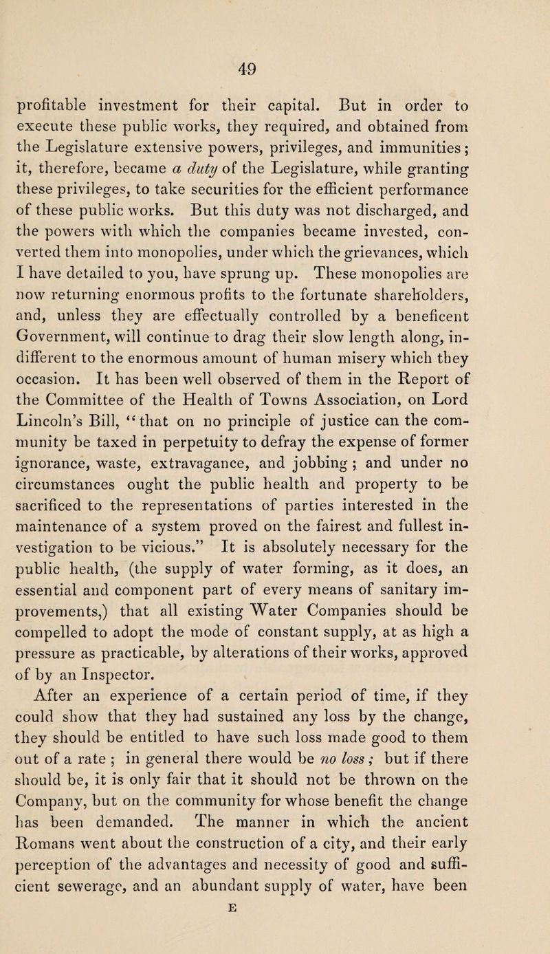 profitable investment for their capital. But in order to execute these public works, they required, and obtained from the Legislature extensive powers, privileges, and immunities; it, therefore, became a duty of the Legislature, while granting these privileges, to take securities for the efficient performance of these public works. But this duty was not discharged, and the powers with which the companies became invested, con¬ verted them into monopolies, under which the grievances, which I have detailed to you, have sprung up. These monopolies are now returning enormous profits to the fortunate shareholders, and, unless they are effectually controlled by a beneficent Government, will continue to drag their slow length along, in¬ different to the enormous amount of human misery which they occasion. It has been well observed of them in the Report of the Committee of the Health of Towns Association, on Lord Lincoln’s Bill, “that on no principle of justice can the com¬ munity be taxed in perpetuity to defray the expense of former ignorance, waste, extravagance, and jobbing ; and under no circumstances ought the public health and property to be sacrificed to the representations of parties interested in the maintenance of a system proved on the fairest and fullest in¬ vestigation to be vicious.” It is absolutely necessary for the public health, (the supply of water forming, as it does, an essential and component part of every means of sanitary im¬ provements,) that all existing Water Companies should be compelled to adopt the mode of constant supply, at as high a pressure as practicable, by alterations of their works, approved of by an Inspector. After ail experience of a certain period of time, if they could show that they had sustained any loss by the change, they should be entitled to have such loss made good to them out of a rate ; in general there would be no loss; but if there should be, it is only fair that it should not be thrown on the Company, but on the community for whose benefit the change has been demanded. The manner in which the ancient Romans went about the construction of a city, and their early perception of the advantages and necessity of good and suffi¬ cient sewerage, and an abundant supply of water, have been E