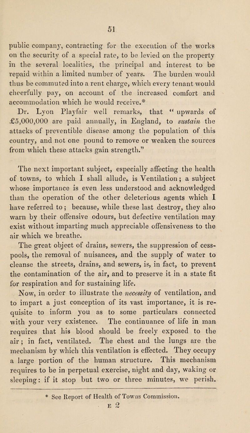 public company, contracting for the execution of the works on the security of a special rate, to be levied on the property in the several localities, the principal and interest to be repaid within a limited number of years. The burden would thus be commuted into a rent charge, which every tenant would cheerfully pay, on account of the increased comfort and accommodation which he would receive.* Dr. Lyon Playfair well remarks, that “ upwards of £5,000,000 are paid annually, in England, to sustain the attacks of preventive disease among the population of this country, and not one pound to remove or weaken the sources from which these attacks gain strength.” The next important subject, especially affecting the health of towns, to which I shall allude, is Ventilation ; a subject whose importance is even less understood and acknowledged than the operation of the other deleterious agents which I have referred to; because, while these last destroy, they also warn by their offensive odours, but defective ventilation may exist without imparting much appreciable offensiveness to the air which we breathe. The great object of drains, sewers, the suppression of cess¬ pools, the removal of nuisances, and the supply of water to cleanse the streets, drains, and sewers, is, in fact, to prevent the contamination of the air, and to preserve it in a state fit for respiration and for sustaining life. Now, in order to illustrate the necessity of ventilation, and to impart a just conception of its vast importance, it is re¬ quisite to inform you as to some particulars connected with your very existence. The continuance of life in man requires that his blood should be freely exposed to the air ; in fact, ventilated. The chest and the lungs are the mechanism by which this ventilation is effected. They occupy a large portion of the human structure. This mechanism requires to be in perpetual exercise, night and day, waking or sleeping: if it stop but two or three minutes, we perish.