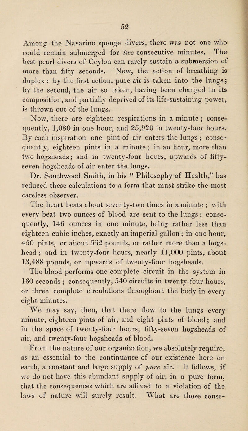 Among the Navarino sponge divers, there was not one who could remain submerged for two consecutive minutes. The best pearl divers of Ceylon can rarely sustain a submersion of more than fifty seconds. Now, the action of breathing is duplex: by the first action, pure air is taken into the lungs; by the second, the air so taken, having been changed in its composition, and partially deprived of its life-sustaining power, is thrown out of the lungs. Now, there are eighteen respirations in a minute ; conse¬ quently, 1,080 in one hour, and 25,920 in twenty-four hours. By each inspiration one pint of air enters the lungs ; conse¬ quently, eighteen pints in a minute; in an hour, more than two hogsheads; and in twenty-four hours, upwards of fifty- seven hogsheads of air enter the lungs. Dr. Southwood Smith, in his “ Philosophy of Health,” has reduced these calculations to a form that must strike the most careless observer. The heart beats about seventy-two times in a minute ; with every beat two ounces of blood are sent to the lungs ; conse¬ quently, 146 ounces in one minute, being rather less than eighteen cubic inches, exactly an imperial gallon; in one hour, 450 pints, or about 562 pounds, or rather more than a hogs¬ head ; and in twenty-four hours, nearly 11,000 pints, about 13,488 pounds, or upwards of twenty-four hogsheads. The blood performs one complete circuit in the system in 160 seconds ; consequently, 540 circuits in twenty-four hours, or three complete circulations throughout the body in every eight minutes. We may say, then, that there flow to the lungs every minute, eighteen pints of air, and eight pints of blood; and in the space of twenty-four hours, fifty-seven hogsheads of air, and twenty-four hogsheads of blood. Prom the nature of our organization, we absolutely require, as an essential to the continuance of our existence here on earth, a constant and large supply of pure air. It follows, if we do not have this abundant supply of air, in a pure form, that the consequences which are affixed to a violation of the laws of nature will surely result. What are those conse-