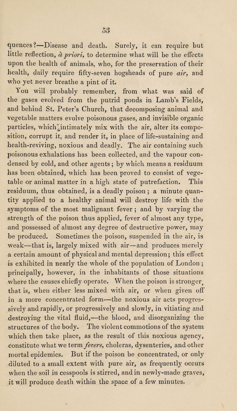 quences?—Disease and death. Surely, it can require but little reflection, a priori, to determine what will be the effects upon the health of animals, who, for the preservation of their health, daily require fifty-seven hogsheads of pure air, and who yet never breathe a pint of it. You will probably remember, from what was said of the gases evolved from the putrid ponds in Lamb's Fields, and behind St. Peter’s Church, that decomposing animal and vegetable matters evolve poisonous gases, and invisible organic particles, which^intimately mix with the air, alter its compo¬ sition, corrupt it, and render it, in place of life-sustaining and health-reviving, noxious and deadly. The air containing such poisonous exhalations has been collected, and the vapour con¬ densed by cold, and other agents ; by which means a residuum has been obtained, which has been proved to consist of vege¬ table or animal matter in a high state of putrefaction. This residuum, thus obtained, is a deadly poison; a minute quan¬ tity applied to a healthy animal will destroy life with the symptoms of the most malignant fever ; and by varying the strength of the poison thus applied, fever of almost any type, and possessed of almost any degree of destructive power, may be produced. Sometimes the poison, suspended in the air, is weak—that is, largely mixed with air—and produces merely a certain amount of physical and mental depression; this effect is exhibited in nearly the whole of the population of London ; principally, however, in the inhabitants of those situations where the causes chiefly operate. When the poison is stronger^ that is, when either less mixed with air, or when given off in a more concentrated form'—the noxious air acts progres¬ sively and rapidly, or progressively and slowly, in vitiating and destroying the vital fluid,—the blood, and disorganizing the structures of the body. The violent commotions of the system which then take place, as the result of this noxious agency, constitute what we term fevers, choleras, dysenteries, and other mortal epidemics. But if the poison be concentrated, or only diluted to a small extent with pure air, as frequently occurs when the soil in cesspools is stirred, and in newly-made graves, it will produce death within the space of a few minutes.