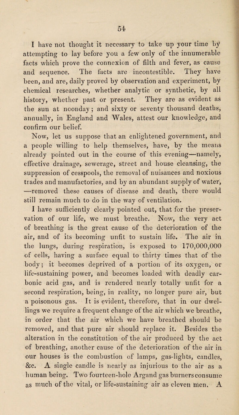 I have not thought it necessary to take up your time by attempting to lay before you a few only of the innumerable facts which prove the connexion of filth and fever, as cause and sequence. The facts are incontestable. They have been, and are, daily proved by observation and experiment, by chemical researches, whether analytic or synthetic, by all history, whether past or present. They are as evident as the sun at noonday ; and sixty or seventy thousand deaths, annually, in England and Wales, attest our knowledge, and confirm our belief. Now, let us suppose that an enlightened government, and a people willing to help themselves, have, by the means already pointed out in the course of this evening—namely, effective drainage, sewerage, street and house cleansing, the suppression of cesspools, the removal of nuisances and noxious trades and manufactories, and by an abundant supply of water, —removed these causes of disease and death, there would still remain much to do in the way of ventilation. I have sufficiently clearly pointed out, that for the preser¬ vation of our life, we must breathe. Now, the very act of breathing is the great cause of the deterioration of the air, and of its becoming unfit to sustain life. The air in the lungs, during respiration, is exposed to 170,000,000 of cells, having a surface equal to thirty times that of the body; it becomes deprived of a portion of its oxygen, or life-sustaining power, and becomes loaded with deadly car¬ bonic acid gas, and is rendered nearly totally unfit for a second respiration, being, in reality, no longer pure air, but a poisonous gas. It is evident, therefore, that in our dwel¬ lings we require a frequent change of the air which we breathe, in order that the air which we have breathed should be removed, and that pure air should replace it. Besides the alteration in the constitution of the air produced by the act of breathing, another cause of the deterioration of the air in our houses is the combustion of lamps, gas-lights, candles, &c. A single candle is nearly as injurious to the air as a human being. Two fourteen-hole Argand gas burners consume as much of the vital, or life-sustaining air as eleven men. A