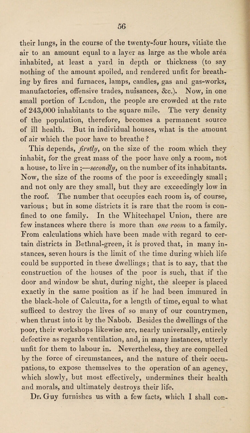 their lungs, in the course of the twenty-four hours, vitiate the air to an amount equal to a layer as large as the whole area inhabited, at least a yard in depth or thickness (to say nothing of the amount spoiled, and rendered unfit for breath¬ ing by fires and furnaces, lamps, candles, gas and gas-works, manufactories, offensive trades, nuisances, &c.). Now, in one small portion of London, the people are crowded at the rate of 243,000 inhabitants to the square mile. The very density of the population, therefore, becomes a permanent source of ill health. But in individual houses, what is the amount of air which the poor have to breathe ? This depends, firstly, on the size of the room which they inhabit, for the great mass of the poor have only a room, not a house, to live in ;—secondly, on the number of its inhabitants. Now, the size of the rooms of the poor is exceedingly small; and not only are they small, but they are exceedingly low in the roof. The number that occupies each room is, of course, various; but in some districts it is rare that the room is con¬ fined to one family. In the Whitechapel Union, there are few instances where there is more than one room to a family. From calculations which have been made with regard to cer¬ tain districts in Bethnal-green, it is proved that, in many in¬ stances, seven hours is the limit of the time during which life could be supported in these dwellings; that is to say, that the construction of the houses of the poor is such, that if the door and window be shut, during night, the sleeper is placed exactly in the same position as if he had been immured in the black-hole of Calcutta, for a length of time, equal to what sufficed to destroy the lives of so many of our countrymen, when thrust into it by the Nabob. Besides the dwellings of the poor, their workshops likewise are, nearly universally, entirely defective as regards ventilation, and, in many instances, utterly unfit for them to labour in. Nevertheless, they are compelled by the force of circumstances, and the nature of their occu¬ pations, to expose themselves to the operation of an agency, which slowly, but most effectively, undermines their health and morals, and ultimately destroys their life. Dr. Guy furnishes us with a few facts, which I shall con-