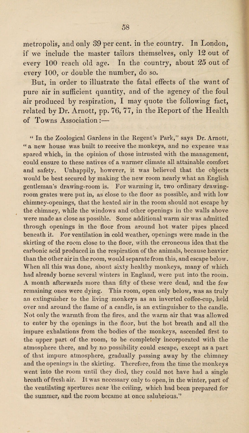 metropolis, and only 39 per cent, in the country. In London, if we include the master tailors themselves, only 12 out of every 100 reach old age. In the country, about 25 out of every 100, or double the number, do so. But, in order to illustrate the fatal effects of the want of pure air in sufficient quantity, and of the agency of the foul air produced by respiration, I may quote the following fact, related by Dr. Arnott, pp. 76, 77, in the Report of the Health of Towns Association :— “ In the Zoological Gardens in the Regent’s Park,” says Dr. Arnott, “ a new house was built to receive the monkeys, and no expense was spared which, in the opinion of those intrusted with the management, could ensure to these natives of a warmer climate all attainable comfort and safety. Unhappily, however, it wras believed that the objects would be best secured by making the new room nearly what an English gentleman’s drawing-room is. For warming it, two ordinary drawing¬ room grates were put in, as close to the floor as possible, and with low chimney-openings, that the heated air in the room should not escape by the chimney, while the windows and other openings in the wralls above wrere made as close as possible. Some additional warm air was admitted through openings in the floor from around hot water pipes placed beneath it. For ventilation in cold weather, openings were made in the skirting of the room close to the floor, with the erroneous idea that the carbonic acid produced in the respiration of the animals, because heavier than the other air in the room, would separate from this, and escape below. When all this was done, about sixty healthy monkeys, many of which had already borne several winters in England, were put into the room. A month afterwards more than fifty of these were dead, and the few remaining ones w^ere dying. This room, open only belowr, was as truly an extinguisher to the living monkeys as an inverted coffee-cup, held over and around the flame of a candle, is an extinguisher to the candle. Not only the warmth from the fires, and the w arm air that was allowed to enter by the openings in the floor, but the hot breath and all the impure exhalations from the bodies of the monkeys, ascended first to the upper part of the room, to be completely incorporated with the atmosphere there, and by no possibility could escape, except as a part of that impure atmosphere, gradually passing away by the chimney and the openings in the skirting. Therefore, from the time the monkeys wrent into the room until they died, they could not have had a single breath of fresh air. It was necessary only to open, in the winter, part of the ventilating apertures near the ceiling, which had been prepared for the summer, and the room became at once salubrious.”