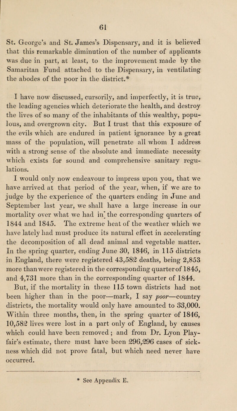 St. George’s and St. James’s Dispensary, and it is believed that this remarkable diminution of the number of applicants was due in part, at least, to the improvement made by the Samaritan Fund attached to the Dispensary, in ventilating the abodes of the poor in the district.* I have now discussed, cursorily, and imperfectly, it is true, the leading agencies which deteriorate the health, and destroy the lives of so many of the inhabitants of this wealthy, popu¬ lous, and overgrown city. But I trust that this exposure of the evils which are endured in patient ignorance by a great mass of the population, will penetrate all whom I address with a strong sense of the absolute and immediate necessity which exists for sound and comprehensive sanitary regu¬ lations. I would only now endeavour to impress upon you, that we have arrived at that period of the year, when, if we are to judge by the experience of the quarters ending in June and September last year, we shall have a large increase in our mortality over what we had in] the corresponding quarters of 1844 and 1845. The extreme heat of the weather which we have lately had must produce its natural effect in accelerating the decomposition of all dead animal and vegetable matter. In the spring quarter, ending June 80, 1846, in 115 districts in England, there were registered 43,582 deaths, being 2,853 more than were registered in the corresponding quarter of 1845, and 4,731 more than in the corresponding quarter of 1844. But, if the mortality in these 115 town districts had not been higher than in the poor—mark, I say poor—country districts, the mortality would only have amounted to 33,000. Within three months, then, in the spring quarter of 1846, 10,582 lives were lost in a part only of England, by causes which could have been removed ; and from Dr. Lyon Play¬ fair’s estimate, there must have been 296,296 cases of sick¬ ness which did not prove fatal, but which need never have occurred. * See Appendix E.