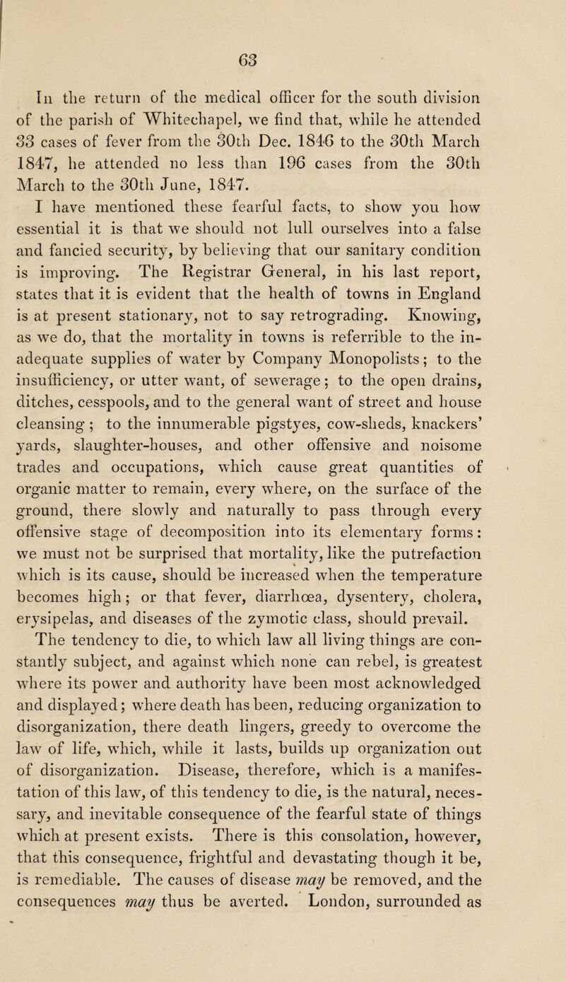 In the return of the medical officer for the south division of the parish of Whitechapel, we find that, while he attended S3 cases of fever from the 30th Dec. 1846 to the 30th March 1847, he attended no less than 196 cases from the 30th March to the 30th June, 1847. I have mentioned these fearful facts, to show you how essential it is that we should not lull ourselves into a false and fancied security, by believing that our sanitary condition is improving. The Registrar General, in his last report, states that it is evident that the health of towns in England is at present stationary, not to say retrograding. Knowing, as we do, that the mortality in towns is referrible to the in¬ adequate supplies of water by Company Monopolists; to the insufficiency, or utter want, of sewerage; to the open drains, ditches, cesspools, and to the general want of street and house cleansing ; to the innumerable pigstyes, cow-sheds, knackers’ yards, slaughter-houses, and other offensive and noisome trades and occupations, which cause great quantities of organic matter to remain, every where, on the surface of the ground, there slowly and naturally to pass through every offensive stage of decomposition into its elementary forms: we must not be surprised that mortality, like the putrefaction which is its cause, should be increased when the temperature becomes high; or that fever, diarrhoea, dysentery, cholera, erysipelas, and diseases of the zymotic class, should prevail. The tendency to die, to which law all living things are con¬ stantly subject, and against which none can rebel, is greatest where its power and authority have been most acknowledged and displayed; where death has been, reducing organization to disorganization, there death lingers, greedy to overcome the law of life, wffiich, while it lasts, builds up organization out of disorganization. Disease, therefore, which is a manifes¬ tation of this law, of this tendency to die, is the natural, neces¬ sary, and inevitable consequence of the fearful state of things which at present exists. There is this consolation, however, that this consequence, frightful and devastating though it be, is remediable. The causes of disease may be removed, and the consequences may thus be averted. London, surrounded as