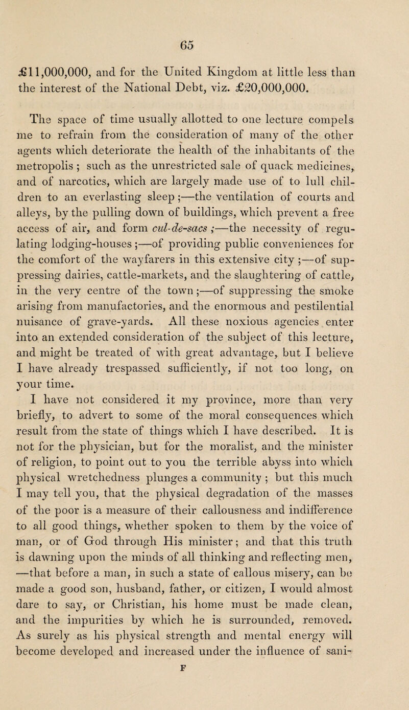 £11,000,000, and for the United Kingdom at little less than the interest of the National Debt, viz. £20,000,000. The space of time usually allotted to one lecture compels me to refrain from the consideration of many of the other agents which deteriorate the health of the inhabitants of the metropolis ; such as the unrestricted sale of quack medicines, and of narcotics, which are largely made use of to lull chil¬ dren to an everlasting sleep ;—the ventilation of courts and alleys, by the pulling down of buildings, which prevent a free access of air, and form cul-de-sacs ;—the necessity of regu¬ lating lodging-houses ;—of providing public conveniences for the comfort of the wayfarers in this extensive city ;—of sup¬ pressing dairies, cattle-markets, and the slaughtering of cattle, in the very centre of the town ;—of suppressing the smoke arising from manufactories, and the enormous and pestilential nuisance of grave-yards. All these noxious agencies enter into an extended consideration of the subject of this lecture, and might be treated of with great advantage, but I believe I have already trespassed sufficiently, if not too long, on your time. I have not considered it my province, more than very briefly, to advert to some of the moral consequences which result from the state of things which I have described. It is not for the physician, but for the moralist, and the minister of religion, to point out to you the terrible abyss into which physical wretchedness plunges a community ; but this much I may tell you, that the physical degradation of the masses of the poor is a measure of their callousness and indifference to all good things, whether spoken to them by the voice of man, or of God through His minister; and that this truth is dawning upon the minds of all thinking and reflecting men, —that before a man, in such a state of callous misery, can be made a good son, husband, father, or citizen, I would almost dare to say, or Christian, his home must be made clean, and the impurities by which he is surrounded, removed. As surely as his physical strength and mental energy will become developed and increased under the influence of sani- F
