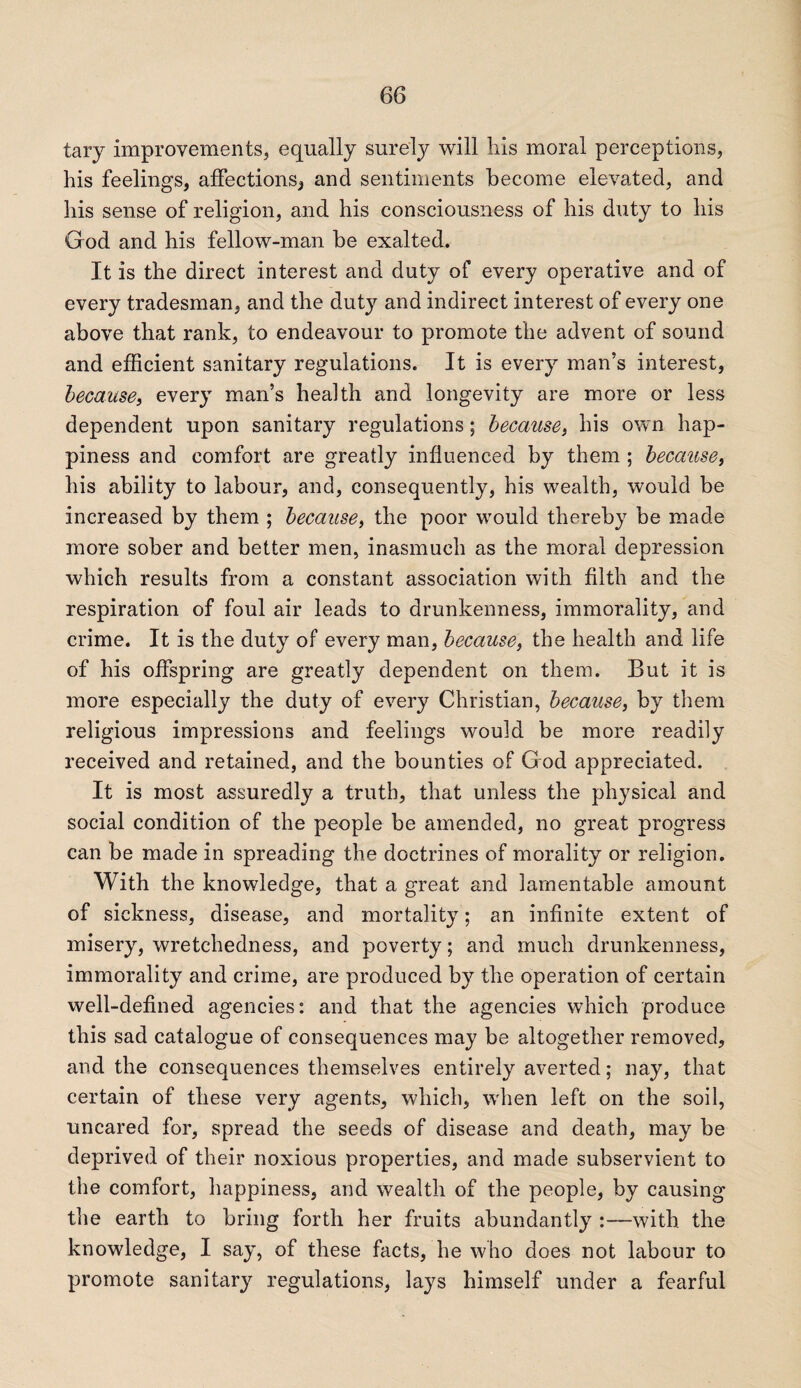 tary improvements, equally surety will his moral perceptions, his feelings, affections, and sentiments become elevated, and his sense of religion, and his consciousness of his duty to his God and his fellow-man be exalted. It is the direct interest and duty of every operative and of every tradesman, and the duty and indirect interest of every one above that rank, to endeavour to promote the advent of sound and efficient sanitary regulations. It is every man’s interest, because, every man’s health and longevity are more or less dependent upon sanitary regulations; because, his own hap¬ piness and comfort are greatly influenced by them ; because, his ability to labour, and, consequently, his wealth, would be increased by them ; because, the poor would thereby be made more sober and better men, inasmuch as the moral depression which results from a constant association with filth and the respiration of foul air leads to drunkenness, immorality, and crime. It is the duty of every man, because, the health and life of his offspring are greatly dependent on them. But it is more especially the duty of every Christian, because, by them religious impressions and feelings would be more readily received and retained, and the bounties of G od appreciated. It is most assuredly a truth, that unless the physical and social condition of the people be amended, no great progress can be made in spreading the doctrines of morality or religion. With the knowledge, that a great and lamentable amount of sickness, disease, and mortality; an infinite extent of misery, wretchedness, and poverty; and much drunkenness, immorality and crime, are produced by the operation of certain well-defined agencies: and that the agencies which produce this sad catalogue of consequences may be altogether removed, and the consequences themselves entirety averted; nay, that certain of these very agents, which, when left on the soil, uncared for, spread the seeds of disease and death, may be deprived of their noxious properties, and made subservient to the comfort, happiness, and wealth of the people, by causing the earth to bring forth her fruits abundantly :—with the knowledge, I say, of these facts, he who does not labour to promote sanitary regulations, lays himself under a fearful