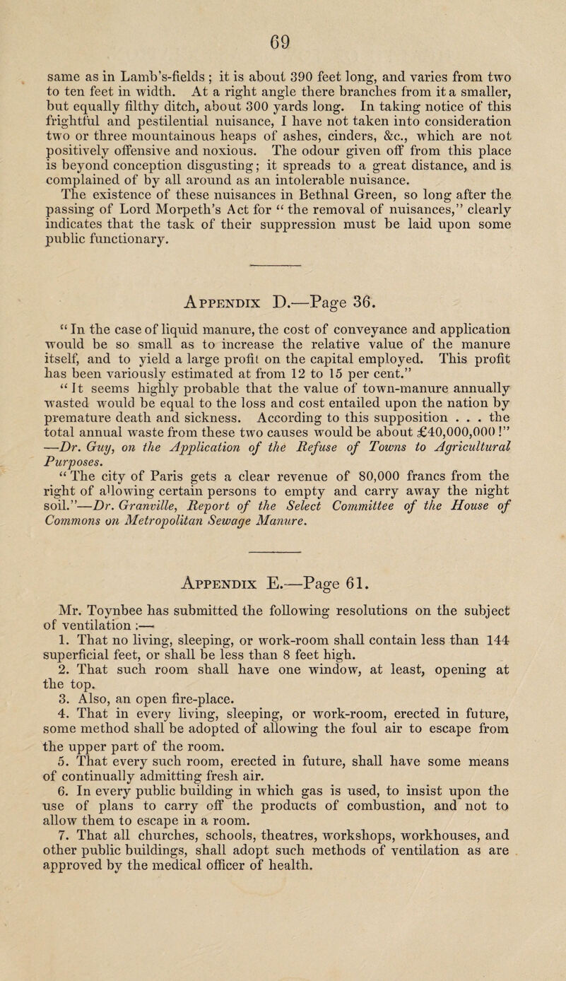 same as in Lamb’s-fields ; it is about 390 feet long*, and varies from two to ten feet in width. At a right angle there branches from it a smaller, but equally filthy ditch, about 300 yards long. In taking notice of this frightful and pestilential nuisance, I have not taken into consideration two or three mountainous heaps of ashes, cinders, &c., which are not positively offensive and noxious. The odour given off from this place is beyond conception disgusting; it spreads to a great distance, and is complained of by all around as an intolerable nuisance. The existence of these nuisances in Bethnal Green, so long after the passing of Lord Morpeth’s Act for “the removal of nuisances,” clearly indicates that the task of their suppression must be laid upon some public functionary. Appendix D.—Page 36. “ In the case of liquid manure, the cost of conveyance and application would be so small as to increase the relative value of the manure itself, and to yield a large profit on the capital employed. This profit has been variously estimated at from 12 to 15 per cent.” “It seems highly probable that the value of town-manure annually wasted would be equal to the loss and cost entailed upon the nation by premature death and sickness. According to this supposition . . . the total annual waste from these two causes would be about £40,000,000 !” —Dr. Guy, on the Application of the Refuse of Towns to Agricultural Purposes. “ The city of Paris gets a clear revenue of 80,000 francs from the right of allowing certain persons to empty and carry away the night soil.”—Dr. Granville, Report of the Select Committee of the House of Commons on Metropolitan Sewage Manure. Appendix E.—Page 61. Mr. Toynbee has submitted the following resolutions on the subject of ventilation :— 1. That no living, sleeping, or work-room shall contain less than 144 superficial feet, or shall be less than 8 feet high. 2. That such room shall have one window, at least, opening at the top. 3. Also, an open fire-place. 4. That in every living, sleeping, or work-room, erected in future, some method shall be adopted of allowing the foul air to escape from the upper part of the room. 5. That every such room, erected in future, shall have some means of continually admitting fresh air. 6. In every public building in which gas is used, to insist upon the use of plans to carry off the products of combustion, and not to allow them to escape in a room. 7. That all churches, schools, theatres, workshops, workhouses, and other public buildings, shall adopt such methods of ventilation as are approved by the medical officer of health.